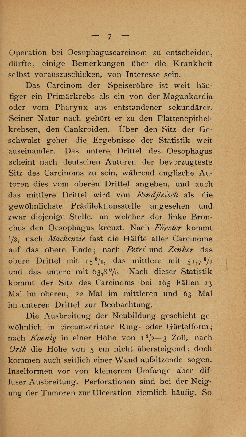 Operation bei Oesophaguscarcinom zu entscheiden, dürfte, einige Bemerkungen über die Krankheit selbst vorauszuschicken, von Interesse sein. Das Carcinom der Speiseröhre ist weit häu¬ figer ein Primärkrebs als ein von der Magankardia oder vom Pharynx aus entstandener sekundärer. Seiner Natur nach gehört er zu den Plattenepithel¬ krebsen, den Cankroiden. Über den Sitz der Ge¬ schwulst gehen die Ergebnisse der Statistik weit auseinander. Das untere Drittel des Oesophagus scheint nach deutschen Autoren der bevorzugteste Sitz des Carcinoms zu sein, während englische Au¬ toren dies vom oberen Drittel angeben, und auch das mittlere Drittel wird von Rindfleisch als die gewöhnlichste Prädilektionsstelle angesehen und zwar diejenige Stelle, an welcher der linke Bron¬ chus den Oesophagus kreuzt. Nach Förster kommt 1/3, nach Mackenzie fast die Hälfte aller Carcinome auf das obere Ende; nach Petri und Zenker das obere Drittel mit i5°/o, das mittlere mit 51,7% und das untere mit 63,8 °/o. Nach dieser Statistik kommt der Sitz des Carcinoms bei 165 Fällen 23 Mal im oberen, 22 Mal im mittleren und 63 Mal im unteren Drittel zur Beobachtung. Die Ausbreitung der Neubildung geschieht ge¬ wöhnlich in circumscripter Ring- oder Gürtelform; nach Koenig in einer Höhe von 1 1/a—3 Zoll, nach Orth die Höhe von 5 cm nicht übersteigend ; doch kommen auch seitlich einer Wand aufsitzende sogen. Inselformen vor von kleinerem Umfange aber dif¬ fuser Ausbreitung. Perforationen sind bei der Neig¬ ung der Tumoren zur Ulceration ziemlich häufig. So