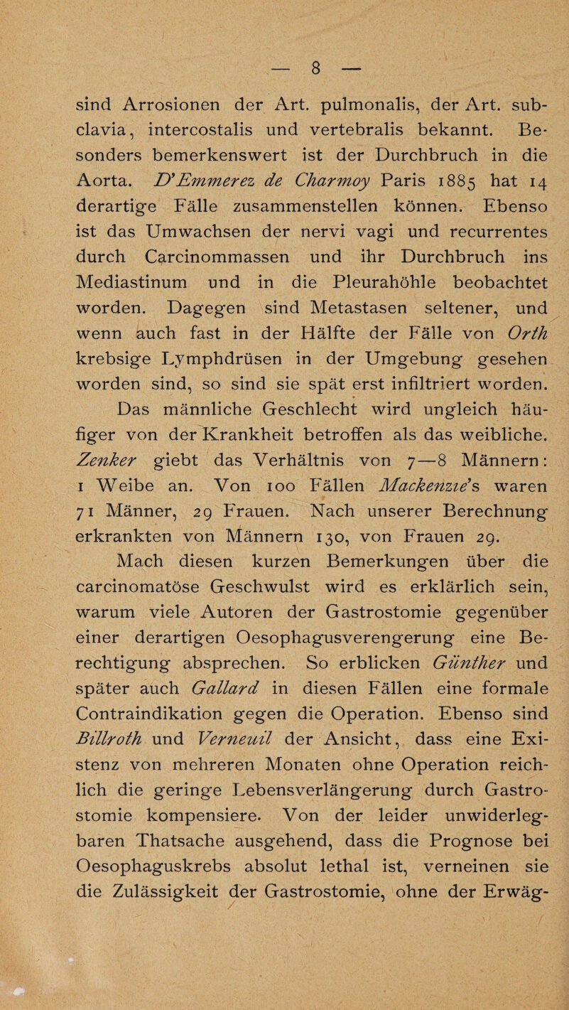 sind Arrosionen der Art. pulmonalis, der Art. sub¬ clavia, intercostalis und vertebralis bekannt. Be¬ sonders bemerkenswert ist der Durchbruch in die Aorta. D*Emmerez de Charmoy Paris 1885 hat 14 derartige Fälle zusammenstellen können. Ebenso ist das Umwachsen der nervi vagi und recurrentes durch Carcinommassen und ihr Durchbruch ins Mediastinum und in die Pleurahöhle beobachtet worden. Dagegen sind Metastasen seltener, und wenn auch fast in der Hälfte der Fälle von Orth krebsige Lymphdrüsen in der Umgebung gesehen worden sind, so sind sie spät erst infiltriert worden. Das männliche Geschlecht wird ungleich häu¬ figer von der Krankheit betroffen als das weibliche. Zenker giebt das Verhältnis von 7—8 Männern: 1 Weibe an. Von 100 Fällen Mackenzies waren 71 Männer, 29 Frauen. Nach unserer Berechnung erkrankten von Männern 130, von Frauen 29. Mach diesen kurzen Bemerkungen über die carcinomatöse Geschwulst wird es erklärlich sein, warum viele Autoren der Gastrostomie gegenüber einer derartigen Oesophag'usverengerung eine Be¬ rechtigung absprechen. So erblicken Günther und später auch Gallard in diesen Fällen eine formale Contraindikation gegen die Operation. Ebenso sind Billroth und Verneuil der Ansicht, dass eine Exi¬ stenz von mehreren Monaten ohne Operation reich¬ lich die geringe Lebensverlängerung durch Gastro¬ stomie kompensiere. Von der leider unwiderleg¬ baren Thatsache ausgehend, dass die Prognose bei Oesophaguskrebs absolut lethal ist, verneinen sie die Zulässigkeit der Gastrostomie, ohne der Erwäg-