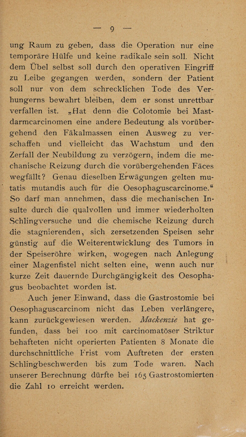 ung Raum zu geben, dass die Operation nur eine temporäre Hülfe und keine radikale sein soll. Nicht dem Übel selbst soll durch den operativen Eingriff zu Leibe gegangen werden, sondern der Patient soll nur von dem schrecklichen Tode des Ver¬ hungerns bewahrt bleiben, dem er sonst unrettbar verfallen ist. „Hat denn die Colotomie bei Mast- darmcarcinomen eine andere Bedeutung als vorüber¬ gehend den Fäkalmassen einen Ausweg zu ver¬ schaffen und vielleicht das Wachstum und den Zerfall der Neubildung zu verzögern, indem die me¬ chanische Reizung durch die vorübergehenden Fäces wegfällt? Genau dieselben Erwägungen gelten mu- tatis mutandis auch für die Oesophaguscarcinome.“ So darf man annehmen, dass die mechanischen In¬ sulte durch die qualvollen und immer wiederholten Schlingversuche und die chemische Reizung durch die stagnierenden, sich zersetzenden Speisen sehr günstig auf die Weiterentwicklung des Tumors in der Speiseröhre wirken, wogegen nach Anlegung einer Magenfistel nicht selten eine, wenn auch nur kurze Zeit dauernde Durchgängigkeit des Oesopha¬ gus beobachtet worden ist. Auch jener Einwand, dass die Gastrostomie bei Oesophaguscarcinom nicht das Leben verlängere, kann zurückgewiesen werden. Mackenzie hat ge¬ funden, dass bei ioo mit carcinomatöser Striktur behafteten nicht operierten Patienten 8 Monate die durchschnittliche Frist vom Auftreten der ersten Schlingbeschwerden bis zum Tode waren. Nach unserer Berechnung dürfte bei 165 Gastrostomierten die Zahl 10 erreicht werden.