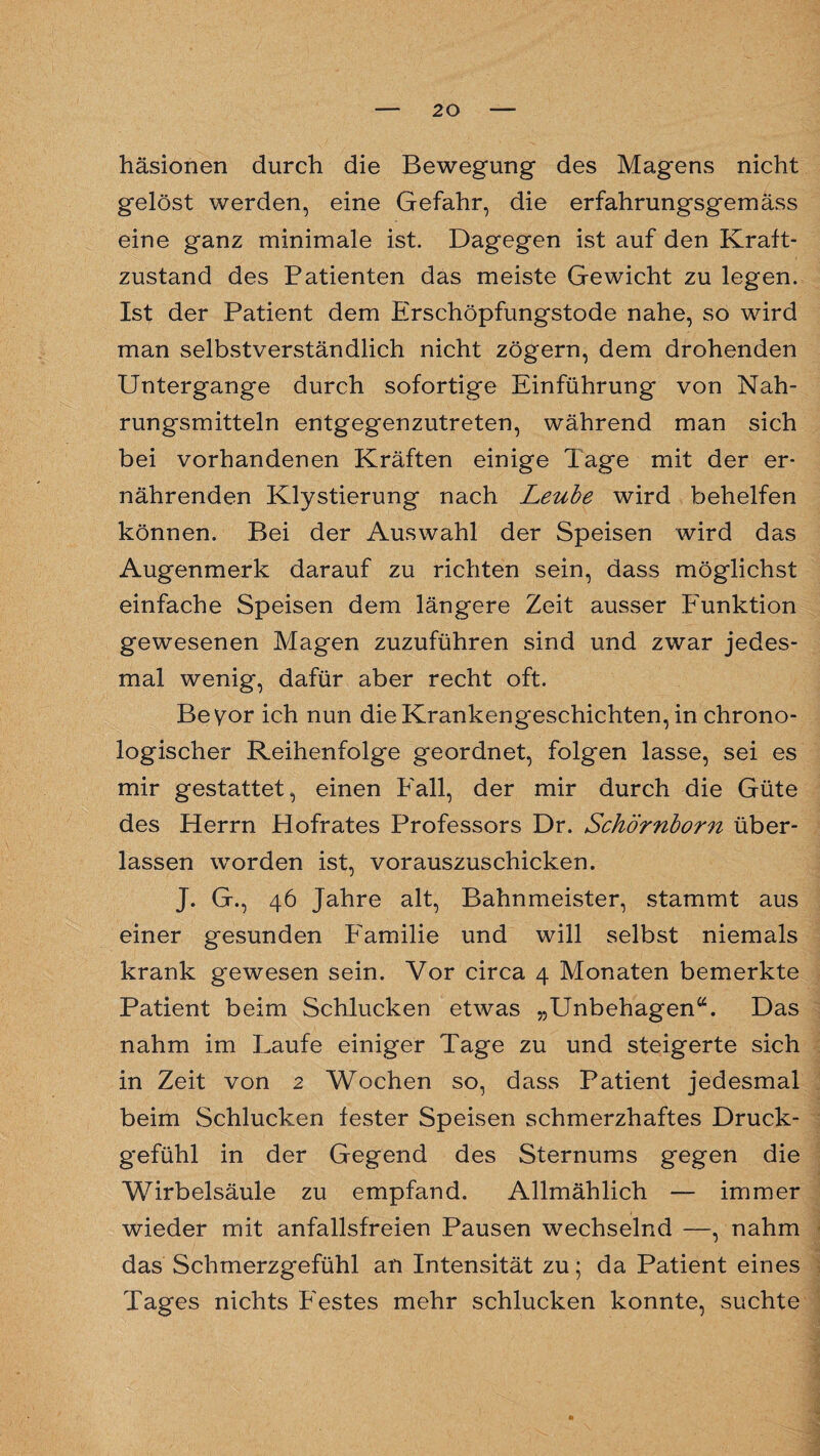 häsionen durch die Bewegung des Magens nicht gelöst werden, eine Gefahr, die erfahrungsgemäss eine ganz minimale ist. Dagegen ist auf den Kraft¬ zustand des Patienten das meiste Gewicht zu legen. Ist der Patient dem Erschöpfungstode nahe, so wird man selbstverständlich nicht zögern, dem drohenden Untergange durch sofortige Einführung von Nah¬ rungsmitteln entgegenzutreten, während man sich bei vorhandenen Kräften einige läge mit der er¬ nährenden Klystierung nach Leube wird behelfen können. Bei der Auswahl der Speisen wird das Augenmerk darauf zu richten sein, dass möglichst einfache Speisen dem längere Zeit ausser Funktion gewesenen Magen zuzuführen sind und zwar jedes¬ mal wenig, dafür aber recht oft. Beyor ich nun die Krankengeschichten, in chrono¬ logischer Reihenfolge geordnet, folgen lasse, sei es mir gestattet, einen Fall, der mir durch die Güte des Herrn Plofrates Professors Dr. Schörnborn über¬ lassen worden ist, vorauszuschicken. J. G., 46 Jahre alt, Bahnmeister, stammt aus einer gesunden Familie und will selbst niemals krank gewesen sein. Vor circa 4 Monaten bemerkte Patient beim Schlucken etwas „Unbehagen“. Das nahm im Laufe einiger Tage zu und steigerte sich in Zeit von 2 Wochen so, dass Patient jedesmal beim Schlucken fester Speisen schmerzhaftes Druck¬ gefühl in der Gegend des Sternums gegen die Wirbelsäule zu empfand. Allmählich — immer wieder mit anfallsfreien Pausen wechselnd —, nahm das Schmerzgefühl an Intensität zu; da Patient eines Tages nichts Festes mehr schlucken konnte, suchte