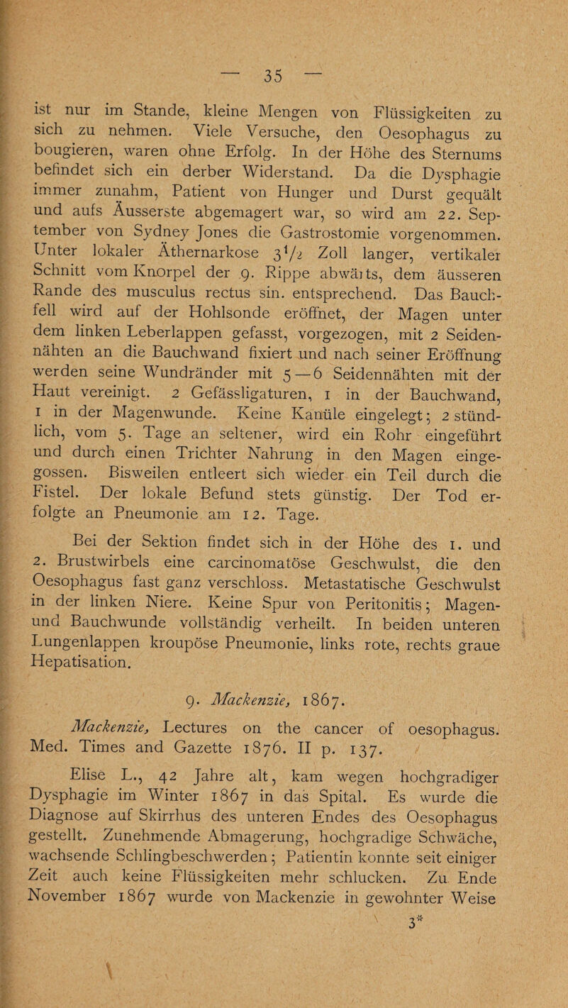 ist nur im Stande, kleine Mengen von Flüssigkeiten zu sich zu nehmen. Viele Versuche, den Oesophagus zu bougieren, waren ohne Erfolg. In der Höhe des Sternums befindet sich ein derber Widerstand. Da die Dysphagie immer zunahm, Patient von Hunger und Durst gequält und aufs Äusserste abgemagert war, so wird am 22. Sep¬ tember von Sydney Jones die Gastrostomie vorgenommen. Unter lokaler Äthernarkose 31/-2 Zoll langer, vertikaler Schnitt vom Knorpel der 9. Puppe abwäits, dem äusseren Rande des musculus rectus sin. entsprechend. Das Bauch¬ fell wird auf der Hohlsonde eröffnet, der Magen unter dem linken Leberlappen gefasst, vorgezogen, mit 2 Seiden¬ nähten an die Bauchwand fixiert und nach seiner Eröffnung werden seine Wundränder mit 5 — 6 Seidennähten mit der Haut vereinigt. 2 Gefässligaturen, 1 in der Bauchwand, 1 in der Magenwunde. Keine Kanüle eingelegt; 2 stünd¬ lich, vom 5. Tage an seltener, wird ein Rohr eingeführt und durch einen Trichter Nahrung in den Magen einge¬ gossen. Bisweilen entleert sich wieder ein Teil durch die Fistel. Der lokale Befund stets günstig. Der Tod er¬ folgte an Pneumonie am 12. Tage. Bei der Sektion findet sich in der Höhe des 1. und 2. Brustwirbels eine carcinomatöse Geschwulst, die den Oesophagus fast ganz verschloss. Metastatische Geschwulst in der linken Niere. Keine Spur von Peritonitis; Magen- und Bauchwunde vollständig verheilt. In beiden unteren Lungenlappen kroupöse Pneumonie, links rote, rechts graue Hepatisation. 9. Mackenzie, 1867. Mackenzie, Lectures on the cancer of Oesophagus. Med. Times and Gazette 1876. II p. 137. Elise L., 42 Jahre alt, kam wegen hochgradiger Dysphagie im Winter 1867 in das Spital. Es wurde die Diagnose auf Skirrhus des unteren Endes des Oesophagus gestellt. Zunehmende Abmagerung, hochgradige Schwäche, wachsende Schlingbeschwerden; Patientin konnte seit einiger Zeit auch keine Flüssigkeiten mehr schlucken. Zu Ende November 1867 wurde von Mackenzie in gewohnter Weise 3*