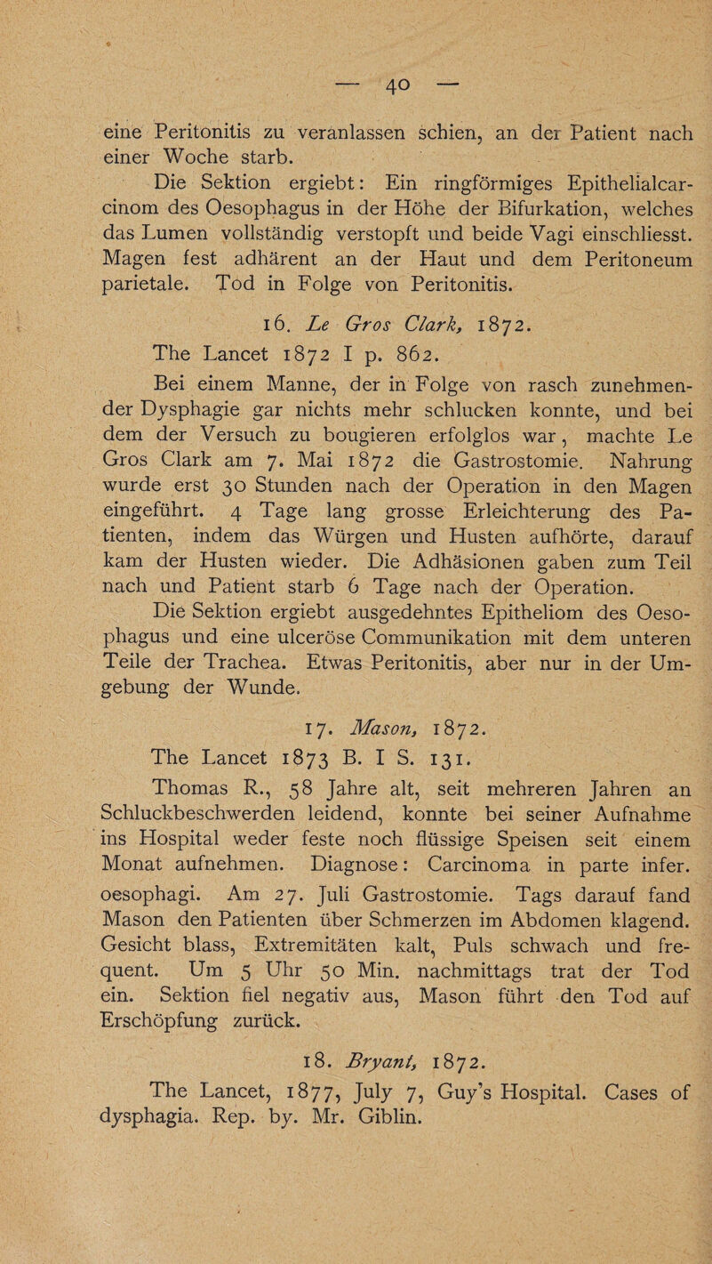 eine Peritonitis zu veranlassen schien, an der Patient nach einer Woche starb. Die Sektion ergiebt: Ein ringförmiges Epithelialcar- cinom des Oesophagus in der Höhe der Bifurkation, welches das Lumen vollständig verstopft und beide Vagi einschliesst. Magen fest adhärent an der Haut und dem Peritoneum parietale. Tod in Folge von Peritonitis. 16. Le Gros Clark, 1872. The Lancet 1872 I p. 862. Bei einem Manne, der in Folge von rasch zunehmen¬ der Dysphagie gar nichts mehr schlucken konnte, und bei dem der Versuch zu bougieren erfolglos war, machte Le Gros Clark am 7. Mai 1872 die Gastrostomie. Nahrung wurde erst 30 Stunden nach der Operation in den Magen eingeführt. 4 Tage lang grosse Erleichterung des Pa¬ tienten, indem das Würgen und Husten aufhörte, darauf kam der Husten wieder. Die Adhäsionen gaben zum Teil nach und Patient starb 6 Tage nach der Operation. Die Sektion ergiebt ausgedehntes Epitheliom des Oeso¬ phagus und eine ulceröse Communikation mit dem unteren Teile der Trachea. Etwas Peritonitis, aber nur in der Um¬ gebung der Wunde. 17. Mason, 1872. The Lancet 1873 B. I S. 131. Thomas R., 58 Jahre alt, seit mehreren Jahren an Schluckbeschwerden leidend, konnte bei seiner Aufnahme ins Hospital weder feste noch flüssige Speisen seit einem Monat aufnehmen. Diagnose: Carcinoma in parte infer. oesophagi. Am 27. Juli Gastrostomie. Tags darauf fand Mason den Patienten über Schmerzen im Abdomen klagend. Gesicht blass, Extremitäten kalt, Puls schwach und fre¬ quent. Um 5 Uhr 50 Min. nachmittags trat der Tod ein. Sektion fiel negativ aus, Mason führt den Tod auf Erschöpfung zurück. 18. Bryant, 1872. The Lancet, 1877, July 7, Guy’s Hospital. Cases of dysphagia. Rep. by. Mr. Giblin.