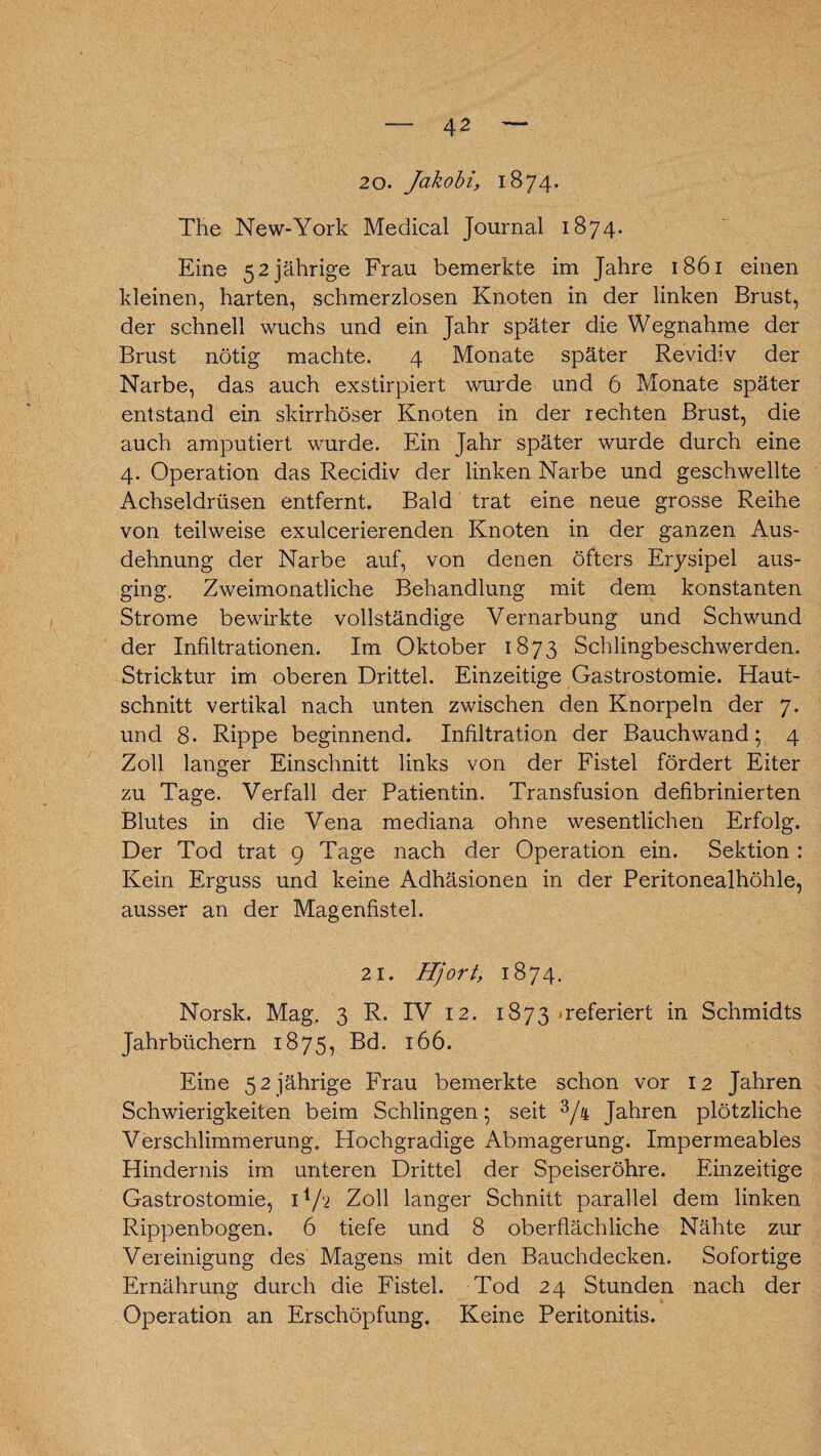 4 2 20. Jakobi, 1874. The New-York Medical Journal 1874. Eine 52 jährige Frau bemerkte im Jahre 1861 einen kleinen, harten, schmerzlosen Knoten in der linken Brust, der schnell wuchs und ein Jahr später die Wegnahme der Brust nötig machte. 4 Monate später Re vidi v der Narbe, das auch exstirpiert wurde und 6 Monate später entstand ein slurrhöser Knoten in der rechten Brust, die auch amputiert wurde. Ein Jahr später wurde durch eine 4. Operation das Recidiv der linken Narbe und geschwellte Achseldrüsen entfernt. Bald trat eine neue grosse Reihe von teilweise exulcerierenden Knoten in der ganzen Aus¬ dehnung der Narbe auf, von denen öfters Erysipel aus¬ ging. Zweimonatliche Behandlung mit dem konstanten Strome bewirkte vollständige Vernarbung und Schwund der Infiltrationen. Im Oktober 1873 Schlingbeschwerden. Stricktur im oberen Drittel. Einzeitige Gastrostomie. Haut¬ schnitt vertikal nach unten zwischen den Knorpeln der 7. und 8- Rippe beginnend. Infiltration der Bauchwand; 4 Zoll langer Einschnitt links von der Fistel fördert Eiter zu Tage. Verfall der Patientin. Transfusion defibrinierten Blutes in die Vena mediana ohne wesentlichen Erfolg. Der Tod trat 9 Tage nach der Operation ein. Sektion : Kein Erguss und keine Adhäsionen in der Peritonealhöhle, ausser an der Magenfistel. 21. Hjort, 1874. Norsk. Mag. 3 R. IV 12. 1873 referiert in Schmidts Jahrbüchern 1875, Bd. 166. Eine 52 jährige Frau bemerkte schon vor 12 Jahren Schwierigkeiten beim Schlingen; seit 3/h Jahren plötzliche Verschlimmerung. Hochgradige Abmagerung. Impermeables Hindernis im unteren Drittel der Speiseröhre. Einzeitige Gastrostomie, H/2 Zoll langer Schnitt parallel dem linken Rippenbogen. 6 tiefe und 8 oberflächliche Nähte zur Vereinigung des Magens mit den Bauchdecken. Sofortige Ernährung durch die Fistel. Tod 24 Stunden nach der Operation an Erschöpfung. Keine Peritonitis.