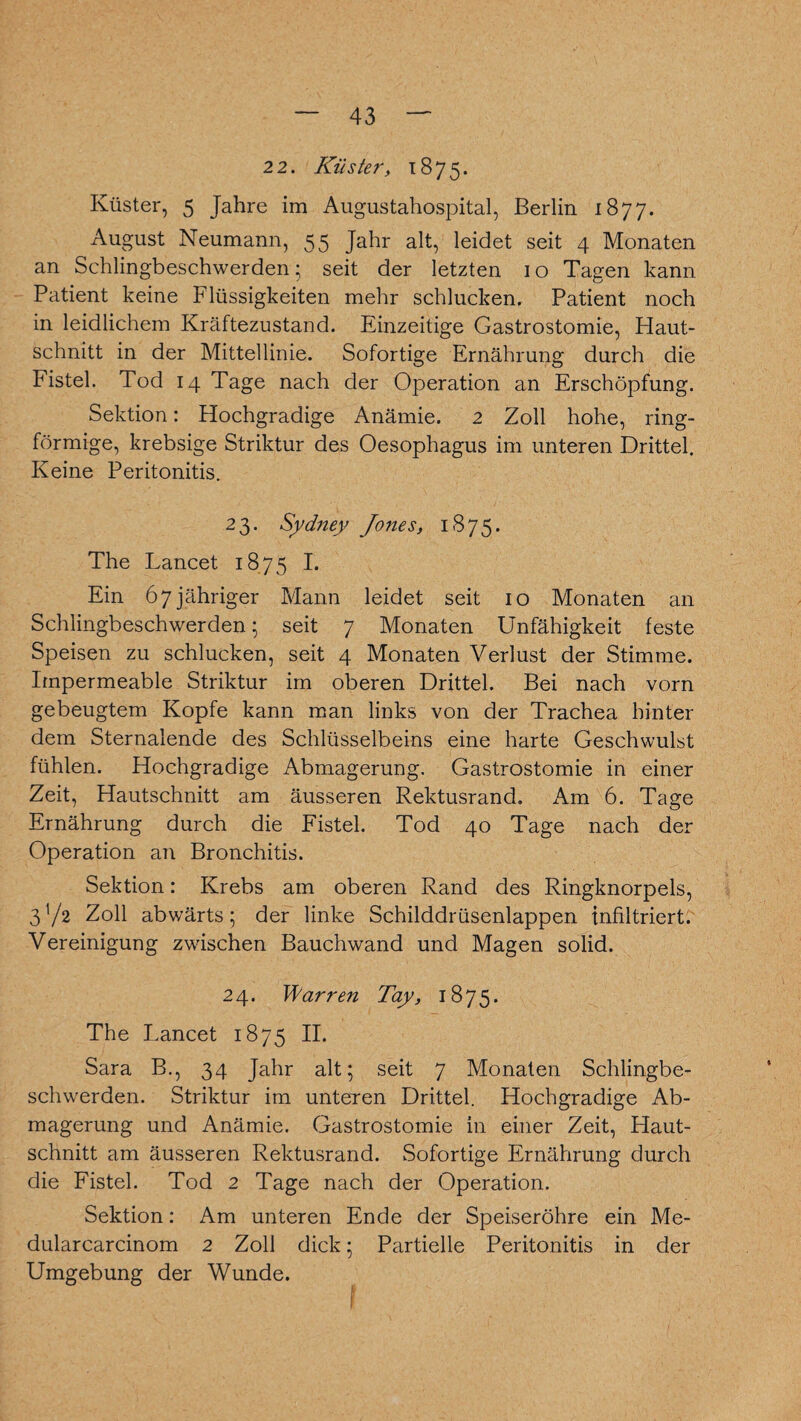 2 2. Küster, 1875. Küster, 5 Jahre im Augustahospital, Berlin 1877. August Neumann, 55 Jahr alt, leidet seit 4 Monaten an Schlingbeschwerden; seit der letzten 10 Tagen kann Patient keine Flüssigkeiten mehr schlucken. Patient noch in leidlichem Kräftezustand. Einzeitige Gastrostomie, Haut¬ schnitt in der Mittellinie. Sofortige Ernährung durch die Fistel. Tod 14 Tage nach der Operation an Erschöpfung. Sektion: Hochgradige Anämie. 2 Zoll hohe, ring¬ förmige, krebsige Striktur des Oesophagus im unteren Drittel. Keine Peritonitis. 23. Sydney Jones, 1875. The Lancet 1875 I. Ein 67 jähriger Mann leidet seit 10 Monaten an Schlingbeschwerden; seit 7 Monaten Unfähigkeit feste Speisen zu schlucken, seit 4 Monaten Verlust der Stimme. Impermeable Striktur im oberen Drittel. Bei nach vorn gebeugtem Kopfe kann man links von der Trachea hinter dem Sternalende des Schlüsselbeins eine harte Geschwulst fühlen. Hochgradige Abmagerung. Gastrostomie in einer Zeit, Hautschnitt am äusseren Rektusrand. Am 6. Tage Ernährung durch die Fistel. Tod 40 Tage nach der Operation an Bronchitis. Sektion: Krebs am oberen Rand des Ringknorpels, 3V2 Zoll abwärts; der linke Schilddrüsenlappen infiltriert. Vereinigung zwischen Bauchwand und Magen solid. 24. Warren Tay, 1875. The Lancet 1875 II. Sara B., 34 Jahr alt; seit 7 Monaten Schlingbe¬ schwerden. Striktur im unteren Drittel. Hochgradige Ab¬ magerung und Anämie. Gastrostomie in einer Zeit, Haut¬ schnitt am äusseren Rektusrand. Sofortige Ernährung durch die Fistel. Tod 2 Tage nach der Operation. Sektion: Am unteren Ende der Speiseröhre ein Me- dularcarcinom 2 Zoll dick; Partielle Peritonitis in der Umgebung der Wunde.