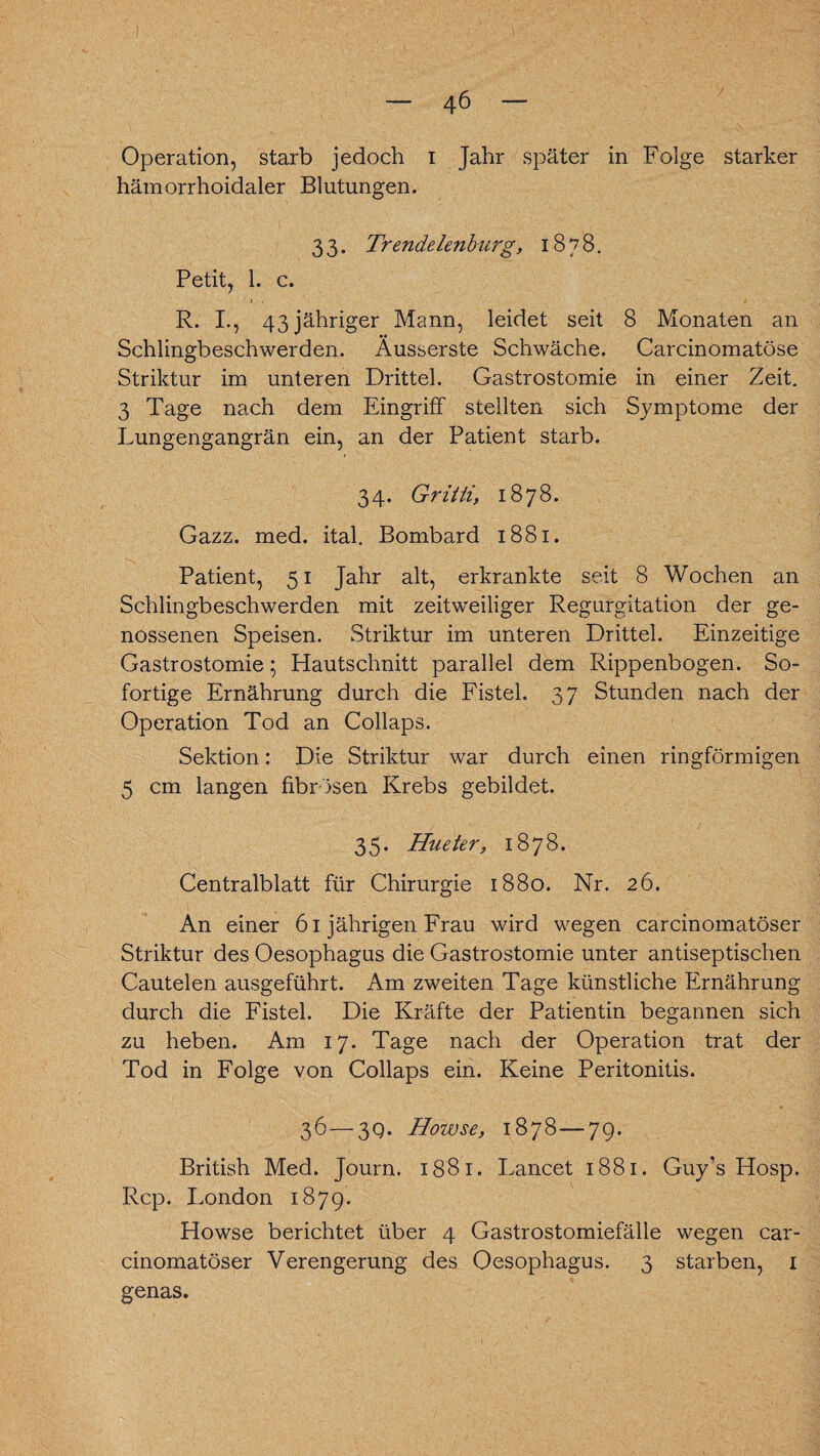 Operation, starb jedoch i Jahr später in Folge starker hämorrhoidaler Blutungen. 3 3. Trendelenburg, 1878. Petit, 1. c. R. I., 43 jähriger Mann, leidet seit 8 Monaten an Schlingbeschwerden. Äusserste Schwäche. Carcinomatöse Striktur im unteren Drittel. Gastrostomie in einer Zeit. 3 Tage nach dem Eingriff stellten sich Symptome der Lungengangrän ein, an der Patient starb. 34. Griiti, 1878. Gazz. med. ital. Bombard 1881. Patient, 51 Jahr alt, erkrankte seit 8 Wochen an Schlingbeschwerden mit zeitweiliger Regurgitation der ge¬ nossenen Speisen. Striktur im unteren Drittel. Einzeitige Gastrostomie; Hautschnitt parallel dem Rippenbogen. So¬ fortige Ernährung durch die Fistel. 37 Stunden nach der Operation Tod an Collaps. Sektion: Die Striktur war durch einen ringförmigen 5 cm langen fibrösen Krebs gebildet. 35. Hueter, 1878. Centralblatt für Chirurgie 1880. Nr. 26. An einer 61 jährigen Frau wird wegen carcinomatöser Striktur des Oesophagus die Gastrostomie unter antiseptischen Cautelen ausgeführt. Am zweiten Tage künstliche Ernährung durch die Fistel. Die Kräfte der Patientin begannen sich zu heben. Am 17. Tage nach der Operation trat der Tod in Folge von Collaps ein. Keine Peritonitis. 36—3Q. Howse, 1878—79. British Med. Journ. 1881. Lancet 1881. Guy’s Hosp. Rep. London 1879. Howse berichtet über 4 Gastrostomiefälle wegen car¬ cinomatöser Verengerung des Oesophagus. 3 starben, 1 genas.