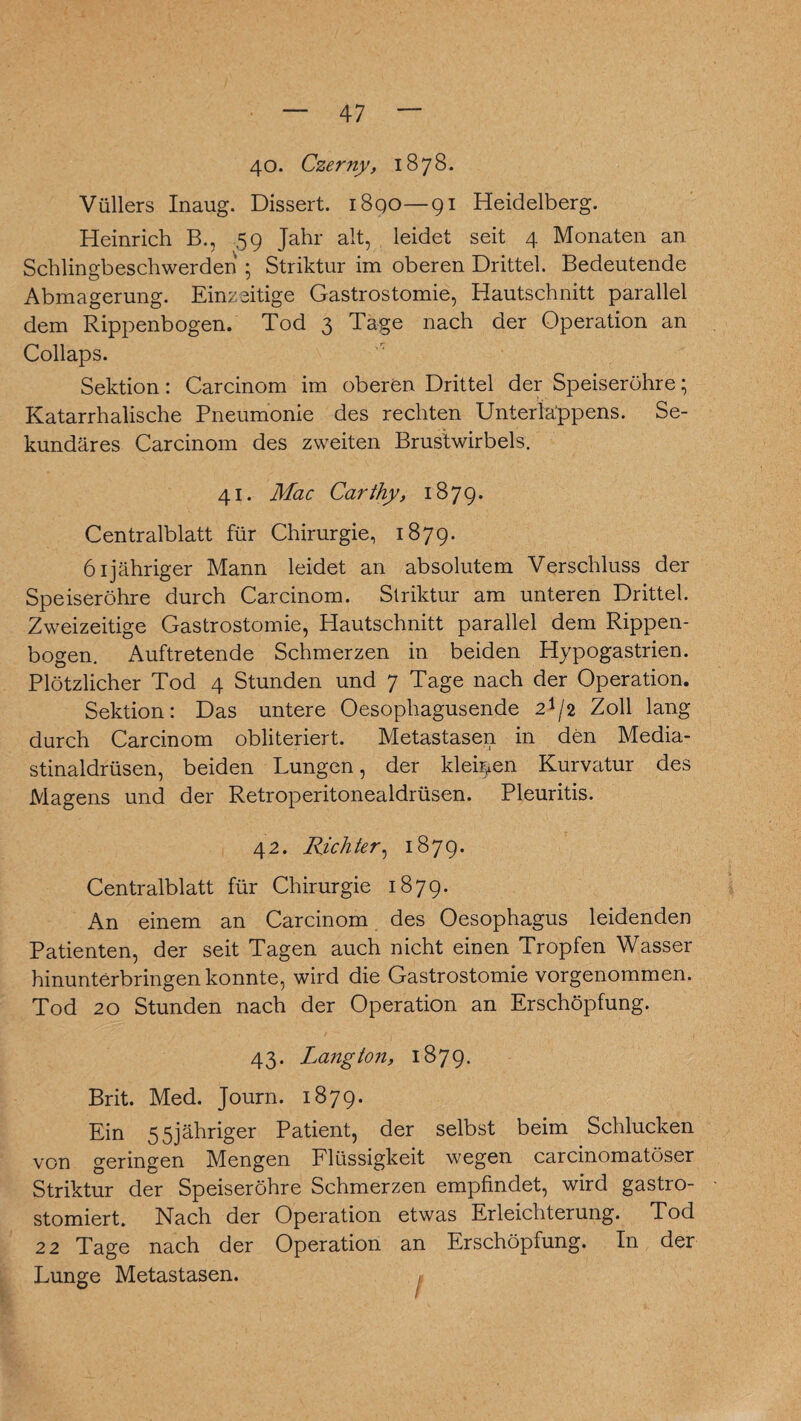 40. Czerny, 1878. Vüllers Inaug. Dissert. i8qo—91 Heidelberg. Heinrich B., 59 Jahr alt, leidet seit 4 Monaten an Schlingbeschwerden • Striktur im oberen Drittel. Bedeutende Abmagerung. Einzeitige Gastrostomie, Hautschnitt parallel dem Rippenbogen. Tod 3 Tage nach der Operation an Collaps. Sektion: Carcinom im oberen Drittel der Speiseröhre; Katarrhalische Pneumonie des rechten Unterla'ppens. Se¬ kundäres Carcinom des zweiten Brustwirbels. 41. Mac Carthy, 1879. Centralblatt für Chirurgie, 1879. öljähriger Mann leidet an absolutem Verschluss der Speiseröhre durch Carcinom. Striktur am unteren Drittel. Zweizeitige Gastrostomie, Hautschnitt parallel dem Rippen¬ bogen. Auftretende Schmerzen in beiden Hypogastrien. Plötzlicher Tod 4 Stunden und 7 Tage nach der Operation. Sektion: Das untere Oesophagusende 21/2 Zoll lang durch Carcinom obliteriert. Metastasen in den Media- stinaldrüsen, beiden Lungen, der kleinen Kurvatur des Magens und der Retroperitonealdrüsen. Pleuritis. 42. Richter, 1879. Centralblatt für Chirurgie 1879. An einem an Carcinom des Oesophagus leidenden Patienten, der seit Tagen auch nicht einen Tropfen Wasser hinunterbringen konnte, wird die Gastrostomie vorgenommen. Tod 20 Stunden nach der Operation an Erschöpfung. 43. Lang ton, 1879. Brit. Med. Journ. 1879. Ein 55jähriger Patient, der selbst beim Schlucken von geringen Mengen Flüssigkeit wegen carcinomatöser Striktur der Speiseröhre Schmerzen empfindet, wird gastro- stomiert. Nach der Operation etwas Erleichterung. Tod 22 Tage nach der Operation an Erschöpfung. In der Lunge Metastasen. # w 1