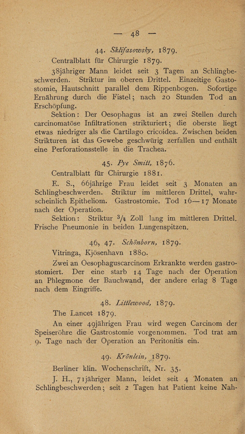 44* Sklifasowsky, 1879. Centralblatt für Chirurgie 1879. 38jähriger Mann leidet seit 3 Tagen an Schlingbe¬ schwerden. Striktur im oberen Drittel. Einzeitige Gasto- stomie, Hautschnitt parallel dem Rippenbogen. Sofortige Ernährung durch die Fistel; nach 20 Stunden Tod an Erschöpfung. Sektion: Der Oesophagus ist an zwei Stellen durch carcinomatöse Infiltrationen strikturiert; die oberste liegt etwas niedriger als die Cartilago cricoidea. Zwischen beiden Strikturen ist das Gewebe geschwürig zerfallen und enthält eine Perforationsstelle in die Trachea. 45. Pye Smitt, 1876. Centralblatt für Chirurgie 1881. E. S., 66jährige Frau leidet seit 3 Monaten an Schlingbeschwerden. Striktur im mittleren Drittel, wahr¬ scheinlich Epitheliom. Gastrostomie. Tod 16—17 Monate nach der Operation. Sektion: Striktur 3/4 Zoll lang im mittleren Drittel. Frische Pneumonie in beiden Lungenspitzen. 46, 47. Schönborn, 1879. Yitringa, Kjösenhavn 1880. Zwei an Oesophaguscarcinom Erkrankte werden gastro- stomiert. Der eine starb 14 Tage nach der Operation an Phlegmone der Bauchwand, der andere erlag 8 Tage nach dem Eingriffe. 48. Liltlauood, 1879. The Lancet 1879. An einer 49jährigen Frau wird wegen Carcinom der Speiseröhre die Gastrostomie vorgenommen. Tod trat am 9. Tage nach der Operation an Peritonitis ein. 49. Krönlein, 1879. Berliner klin. Wochenschrift, Nr. 35. J. H., 71 jähriger Mann, leidet seit 4 Monaten an Schlingbeschwerden; seit 2 Tagen hat Patient keine Nah-