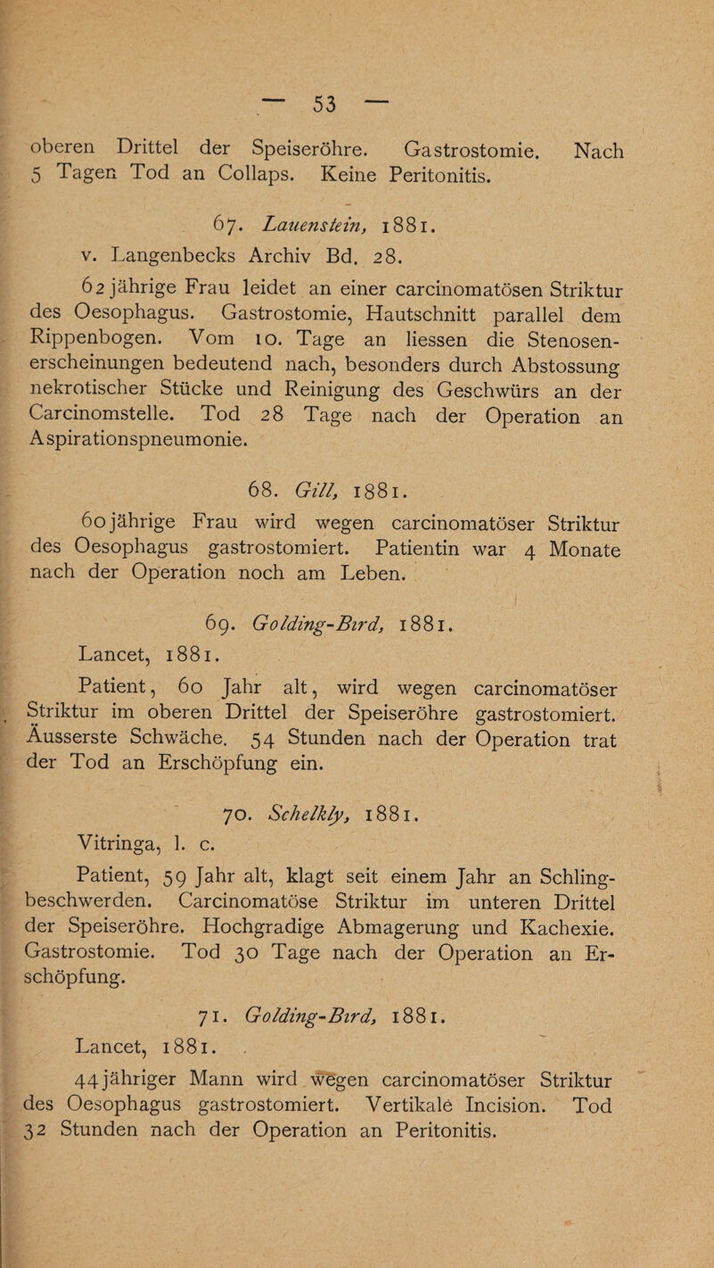 oberen Drittel der Speiseröhre. Gastrostomie. Nach 5 Tagen Tod an Collaps. Keine Peritonitis. 67. Lauenstein, 1881. v. Langenbecks Archiv Bd. 28. 62 jährige Frau leidet an einer carcinomatösen Striktur des Oesophagus. Gastrostomie, Hautschnitt parallel dem Rippenbogen. Vom 10. Tage an Hessen die Stenosen¬ erscheinungen bedeutend nach, besonders durch Abstossung nekrotischer Stücke und Reinigung des Geschwürs an der Carcinomstelle. Tod 28 Tage nach der Operation an Aspirationspneumonie. 68. Gill, 1881. 60jährige Frau wird wegen carcinomatöser Striktur des Oesophagus gastrostomiert. Patientin war 4 Monate nach der Operation noch am Leben. 69. Golding-Bird, 1881. Lancet, 1881. Patient, 60 Jahr alt, wird wegen carcinomatöser Striktur im oberen Drittel der Speiseröhre gastrostomiert. Ausserste Schwäche. 54 Stunden nach der Operation trat der Tod an Erschöpfung ein. 70. Schelkly, 1881. Vitringa, 1. c. Patient, 59 Jahr alt, klagt seit einem Jahr an Schling¬ beschwerden. Carcinomatöse Striktur im unteren Drittel der Speiseröhre. Hochgradige Abmagerung und Kachexie. Gastrostomie. Tod 30 Tage nach der Operation an Er¬ schöpfung. 71. Golding- Bird, 1881. Lancet, 1881. 44jähriger Mann wird wegen carcinomatöser Striktur des Oesophagus gastrostomiert. Vertikale Incision. Tod 32 Stunden nach der Operation an Peritonitis.