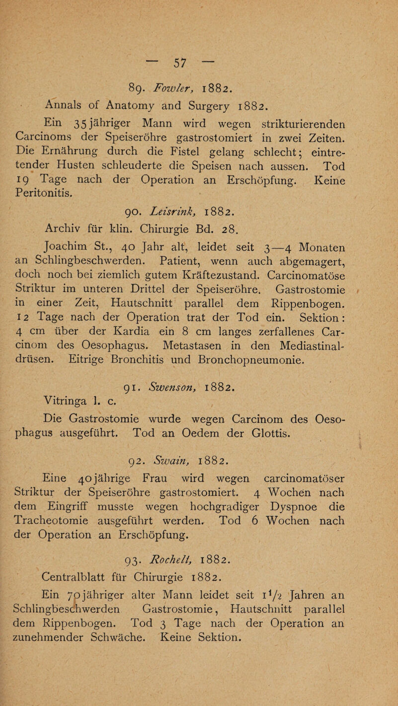 89* Fowler, 1882. Annals of Anatomy and Surgery 1882. Ein 3 5 jähriger Mann wird wegen striktur ierenden Carcinoms der Speiseröhre gastrostomiert in zwei Zeiten. Die Ernährung durch die Fistel gelang schlecht; eintre¬ tender Husten schleuderte die Speisen nach aussen. Tod 19 Tage nach der Operation an Erschöpfung. Keine Peritonitis. 90. Leisrink, 1882. Archiv für klin. Chirurgie Bd. 28. Joachim St., 40 Jahr alt, leidet seit 3—4 Monaten an Schlingbeschwerden. Patient, wenn auch abgemagert, doch noch bei ziemlich gutem Kräftezustand. Carcinomatöse Striktur im unteren Drittel der Speiseröhre. Gastrostomie in einer Zeit, Hautschnitt parallel dem Rippenbogen. 12 Tage nach der Operation trat der Tod ein. Sektion: 4 cm über der Kardia ein 8 cm langes zerfallenes Car¬ dnom des Oesophagus. Metastasen in den Mediastinal- drüsen. Eitrige Bronchitis und Bronchopneumonie. 91. Swenson, 1882. Vitringa 1. c. Die Gastrostomie wurde wegen Carcinom des Oeso¬ phagus ausgeführt. Tod an Oedem der Glottis. 92. Swain, 1882. Eine 40 jährige Frau wird wegen carcinomatöser Striktur der Speiseröhre gastrostomiert. 4 Wochen nach dem Eingriff musste wegen hochgradiger Dyspnoe die Tracheotomie ausgeführt werden. Tod 6 Wochen nach der Operation an Erschöpfung. 93. Röchelt, 1882. Centralblatt für Chirurgie 1882. Ein 70jähriger alter Mann leidet seit H/2 Jahren an Schlingbeschwerden Gastrostomie, Hautschnitt parallel dem Rippenbogen. Tod 3 Tage nach der Operation an zunehmender Schwäche. Keine Sektion.