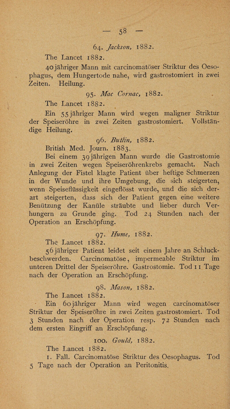 64. Jackson, 1882. The Lancet 1882. 40 jähriger Mann mit carcinomatöser Striktur des Oeso¬ phagus, dem Hungertode nahe, wird gastrostomiert in zwei Zeiten. Heilung. 95. Mac Cornac, 1882. The Lancet 1882. Ein 55 jähriger Mann wird wegen maligner Striktur der Speiseröhre in zwei Zeiten gastrostomiert. Vollstän¬ dige Heilung. 96. Butlin, 1882. British Med. Journ. 1883. Bei einem 39 jährigen Mann wurde die Gastrostomie in zwei Zeiten wegen Speiseröhrenkrebs gemacht. Nach Anlegung der Fistel klagte Patient über heftige Schmerzen in der Wunde und ihre Umgebung, die sich steigerten, wenn Speiseflüssigkeit eingeflösst wurde, und die sich der¬ art steigerten, dass sieb der Patient gegen eine weitere Benützung der Kanüle sträubte und lieber durch Ver¬ hungern zu Grunde ging. Tod 24 Stunden nach der Operation an Erschöpfung. 97. Hume, 1882. The Lancet 1882. 56 jähriger Patient leidet seit einem Jahre an Schluck¬ beschwerden. Carcinomatöse, impermeable Striktur im unteren Drittel der Speiseröhre. Gastrostomie. Tod 11 Tage nach der Operation an Erschöpfung. 98. Mason, 1882. The Lancet 1882. Ein 60 jähriger Mann wird wegen carcinomatöser Striktur der Speiseröhre in zwei Zeiten gastrostomiert. Tod 3 Stunden nach der Operation resp. 72 Stunden nach dem ersten Eingriff an Erschöpfung. 100. Gould, 1882. The Lancet 1882. 1. Fall. Carcinomatöse Striktur des Oesophagus. Tod 5 Tage nach der Operation an Peritonitis.