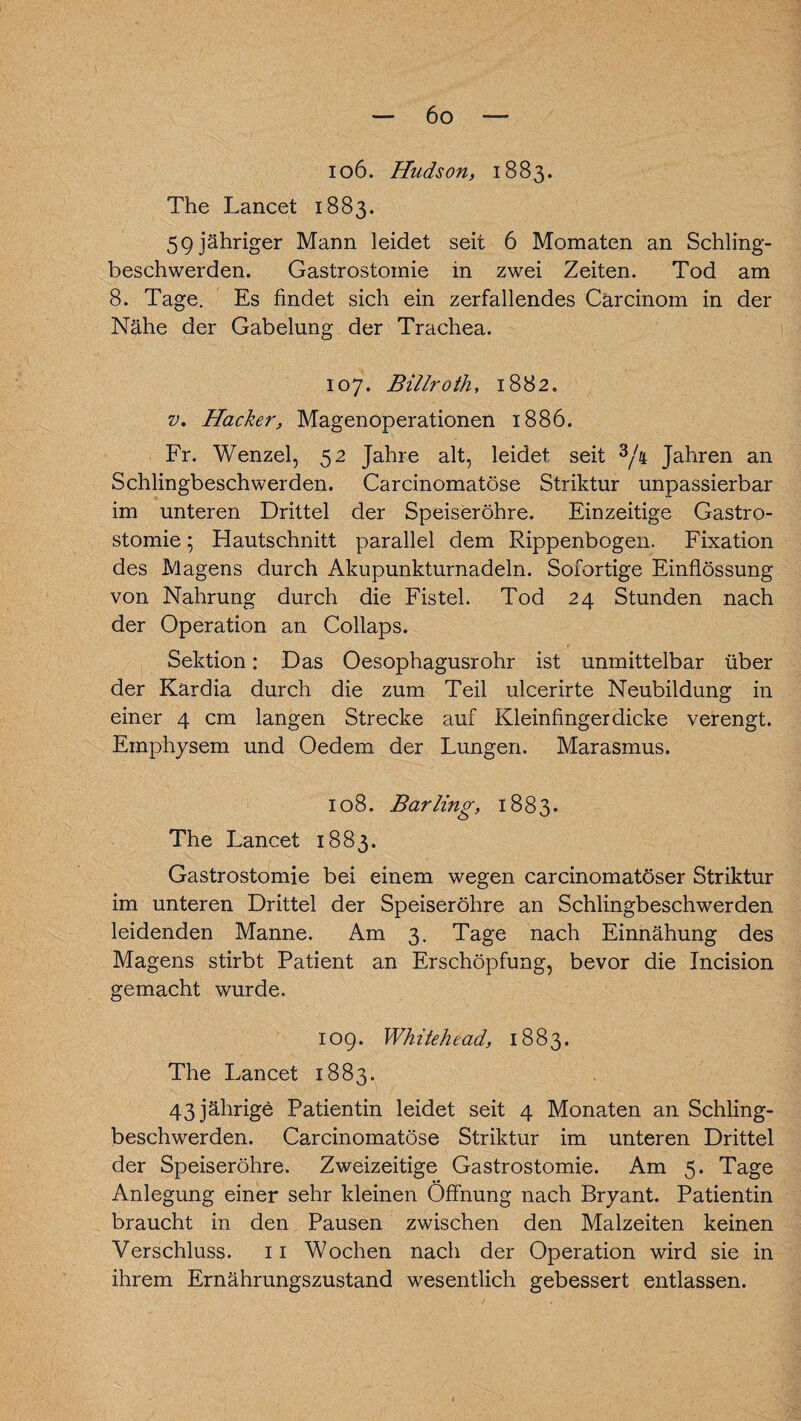 106. Hudson, 1883. The Lancet 1883. 5 9 jähriger Mann leidet seit 6 Momaten an Schling¬ beschwerden. Gastrostomie in zwei Zeiten. Tod am 8. Tage. Es findet sich ein zerfallendes Cärcinom in der Nähe der Gabelung der Trachea. 107. Billroth, 1882. v, Hacker, Magenoperationen 1886. Fr. Wenzel, 52 Jahre alt, leidet seit 3/a Jahren an Schlingbeschwerden. Carcinomatöse Striktur unpassierbar im unteren Drittel der Speiseröhre. Einzeitige Gastro¬ stomie ; Hautschnitt parallel dem Rippenbogen. Fixation des Magens durch Akupunkturnadeln. Sofortige Einflössung von Nahrung durch die Fistel. Tod 24 Stunden nach der Operation an Coilaps. Sektion: Das Oesophagusrohr ist unmittelbar über der Kardia durch die zum Teil ulcerirte Neubildung in einer 4 cm langen Strecke auf Kleinfingerdicke verengt. Emphysem und Oedem der Lungen. Marasmus. 108. Barling, 1883. The Lancet 1883. Gastrostomie bei einem wegen carcinomatöser Striktur im unteren Drittel der Speiseröhre an Schlingbeschwerden leidenden Manne. Am 3. Tage nach Einnähung des Magens stirbt Patient an Erschöpfung, bevor die Incision gemacht wurde, 109. Whitehead, 1883. The Lancet 1883. 43 jährige Patientin leidet seit 4 Monaten an Schling¬ beschwerden. Carcinomatöse Striktur im unteren Drittel der Speiseröhre. Zweizeitige Gastrostomie. Am 5. Tage Anlegung einer sehr kleinen Öffnung nach Bryant. Patientin braucht in den Pausen zwischen den Malzeiten keinen Verschluss. 11 Wochen nach der Operation wird sie in ihrem Ernährungszustand wesentlich gebessert entlassen.