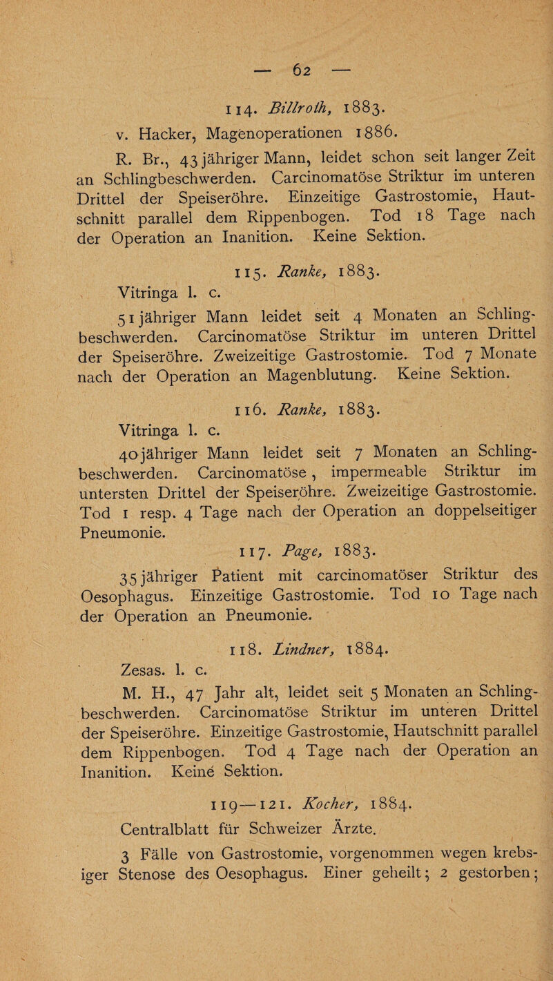 114- Billroih, 1883. v. Hacker, Magenoperationen 1886. R. Br., 43 jähriger Mann, leidet schon seit langer Zeit an Schlingbeschwerden. Carcinomatöse Striktur im unteren Drittel der Speiseröhre. Einzeitige Gastrostomie, Haut¬ schnitt parallel dem Rippenbogen. Tod 18 Tage nach der Operation an Inanition. Keine Sektion. 115. Ranke, 1883. Vitringa 1. c. 51 jähriger Mann leidet seit 4 Monaten an Schling¬ beschwerden. Carcinomatöse Striktur im unteren Drittel der Speiseröhre. Zweizeitige Gastrostomie. Tod 7 Monate nach der Operation an Magenblutung. Keine Sektion. 116. Ranke, 1883. Vitringa 1. c. 40jähriger Mann leidet seit 7 Monaten an Schling¬ beschwerden. Carcinomatöse, impermeable Striktur im untersten Drittel der Speiseröhre. Zweizeitige Gastrostomie. Tod 1 resp. 4 Tage nach der Operation an doppelseitiger Pneumonie. 117. Page, 1883. 35 jähriger Patient mit carcinomatöser Striktur des Oesophagus. Einzeitige Gastrostomie. Tod 10 Tage nach der Operation an Pneumonie. 118. Lindner, 1884. Zesas. 1. c. M. H., 47 Jahr alt, leidet seit 5 Monaten an Schling¬ beschwerden. Carcinomatöse Striktur im unteren Drittel der Speiseröhre. Einzeitige Gastrostomie, Hautschnitt parallel dem Rippenbogen. Tod 4 Tage nach der Operation an Inanition. Keine Sektion. 119—121. Kocher, 1884. Centralblatt für Schweizer Ärzte. 3 Fälle von Gastrostomie, vorgenommen wegen krebs- iger Stenose des Oesophagus. Einer geheilt; 2 gestorben;