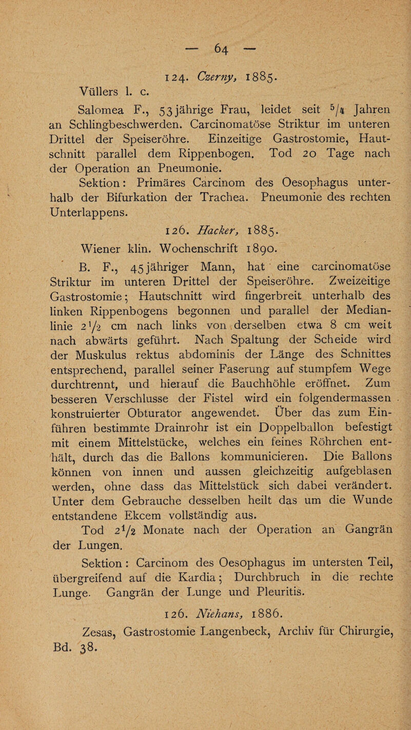 124- Czerny, 1885. Vüllers 1. c. Salomea F., 53 jährige Frau, leidet seit 5/4 Jahren an Schlingbeschwerden. Carcinomatöse Striktur im unteren Drittel der Speiseröhre. Einzeitige Gastrostomie, Haut¬ schnitt parallel dem Rippenbogen. Tod 20 Tage nach der Operation an Pneumonie. Sektion: Primäres Carcinom des Oesophagus unter¬ halb der Bifurkation der Trachea. Pneumonie des rechten Unterlappens. 126. Hacker, 1885. Wiener klin. Wochenschrift 1890. B. F., 45 jähriger Mann, hat eine carcinomatöse Striktur im unteren Drittel der Speiseröhre. Zweizeitige Gastrostomie; Hautschnitt wird fingerbreit unterhalb des linken Rippenbogens begonnen und parallel der Median¬ linie 2V2 cm nach links von derselben etwa 8 cm weit nach abwärts geführt. Nach Spaltung der Scheide wird der Muskulus rektus abdominis der Länge des Schnittes entsprechend, parallel seiner Faserung auf stumpfem Wege durchtrennt, und hierauf die Bauchhöhle eröffnet. Zum besseren Verschlüsse der Fistel wird ein folgendermassen konstruierter Obturator angewendet. Über das zum Ein¬ führen bestimmte Drainrohr ist ein Doppelballon befestigt mit einem Mittelstücke, welches ein feines Röhrchen ent¬ hält, durch das die Ballons kommunicieren. Die Ballons können von innen und aussen gleichzeitig aufgeblasen werden, ohne dass das Mittelstück sich dabei verändert. Unter dem Gebrauche desselben heilt das um die Wunde entstandene Ekcem vollständig aus. Tod 21/2 Monate nach der Operation an Gangrän der Lungen. Sektion : Carcinom des Oesophagus im untersten Teil, übergreifend auf die Kardia; Durchbruch in die rechte Lunge. Gangrän der Lunge und Pleuritis. 126. Niehans, 1886. Zesas, Gastrostomie Langenbeck, Archiv für Chirurgie, Bd. 38.