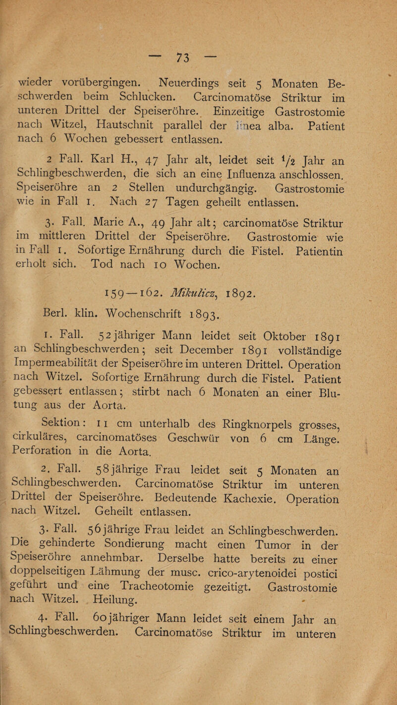 wieder vorübergingen. Neuerdings seit 5 Monaten Be¬ schwerden beim Schlucken. Carcinomatöse Striktur im unteren Drittel der Speiseröhre. Einzeitige Gastrostomie nach Witzei, Hautschnit parallel der 1-nea alba. Patient nach 6 Wochen gebessert entlassen. 2 Fall. Karl H., 47 Jahr alt, leidet seit iß Jahr an Schlingbeschwerden, die sich an eine Influenza anschlossen. Speiseröhre an 2 Stellen undurchgängig. Gastrostomie wie in Fall 1. Nach 27 Tagen geheilt entlassen. 3. Fall. Marie A., 49 Jahr alt; carcinomatöse Striktur im mittleren Drittel der Speiseröhre. Gastrostomie wie in Fall 1. Sofortige Ernährung durch die Fistel. Patientin erholt sich. Tod nach 10 Wochen. 159—162. Mikulicz, 1892. Berl. klin. Wochenschrift 1893. 1. Fall. 52 jähriger Mann leidet seit Oktober 1891 an Schlingbeschwerden; seit December 1891 vollständige Impermeabilität der Speiseröhre im unteren Drittel. Operation nach Witzei. Sofortige Ernährung durch die Fistel. Patient gebessert entlassen; stirbt nach 6 Monaten an einer Blu¬ tung aus der Aorta. Sektion: 11 cm unterhalb des Ringknorpels grosses, cirkuläres, carcinomatöses Geschwür von 6 cm Länge. Perforation in die Aorta. 2. Fall. 58 jährige Frau leidet seit 5 Monaten an Schlingbeschwerden. Carcinomatöse Striktur im unteren Drittel der Speiseröhre. Bedeutende Kachexie. Operation nach Witzei. Geheilt entlassen. 3. Fall. 56 jährige Frau leidet an Schlingbeschwerden. Die gehinderte Sondierung macht einen Tumor in der Speiseröhre annehmbar. Derselbe hatte bereits zu einer doppelseitigen Lähmung der musc. crico-arytenoidei postici geführt und eine Tracheotomie gezeitigt. Gastrostomie nach Witzei. Heilung. 4. Fall. 60jähriger Mann leidet seit einem Jahr an Schlingbeschwerden. Carcinomatöse Striktur im unteren