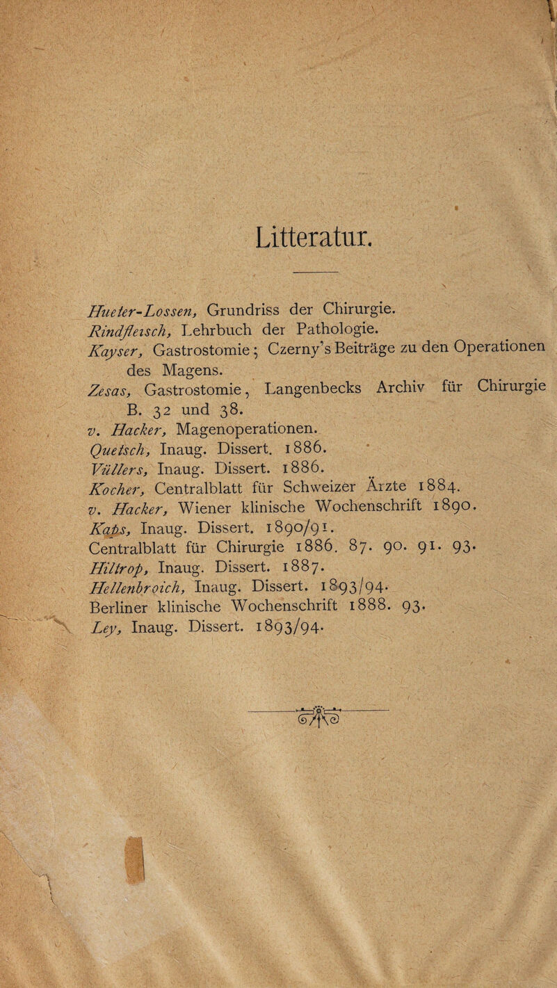 Litteratur. \ I \ Hueter-Lossen, Grundriss der Chirurgie. Rindfleisch, Lehrbuch der Pathologie. Kayser, Gastrostomie; Czernys Beiträge zu den Operationen des Magens. Zesas, Gastrostomie, Langenbecks Archiv für Chirurgie B. 32 und 38. v. Hacker, Magenoperationen. Quetsch, Inaug. Dissert. 1886. Vüllers, Inaug. Dissert. 1886. Kocher, Centralblatt für Schweizer Ärzte 1884. v. Hacker, Wiener klinische Wochenschrift 1890. Kaps, Inaug. Dissert. 1890/91. Centralblatt für Chirurgie 1886. 87. 90. 91. 93. Hiltrop, Inaug. Dissert. 1887. Hellenbroich, Inaug. Dissert. 1893/94. Berliner klinische Wochenschrift 1888. 93. Ley, Inaug. Dissert. 1893/94.