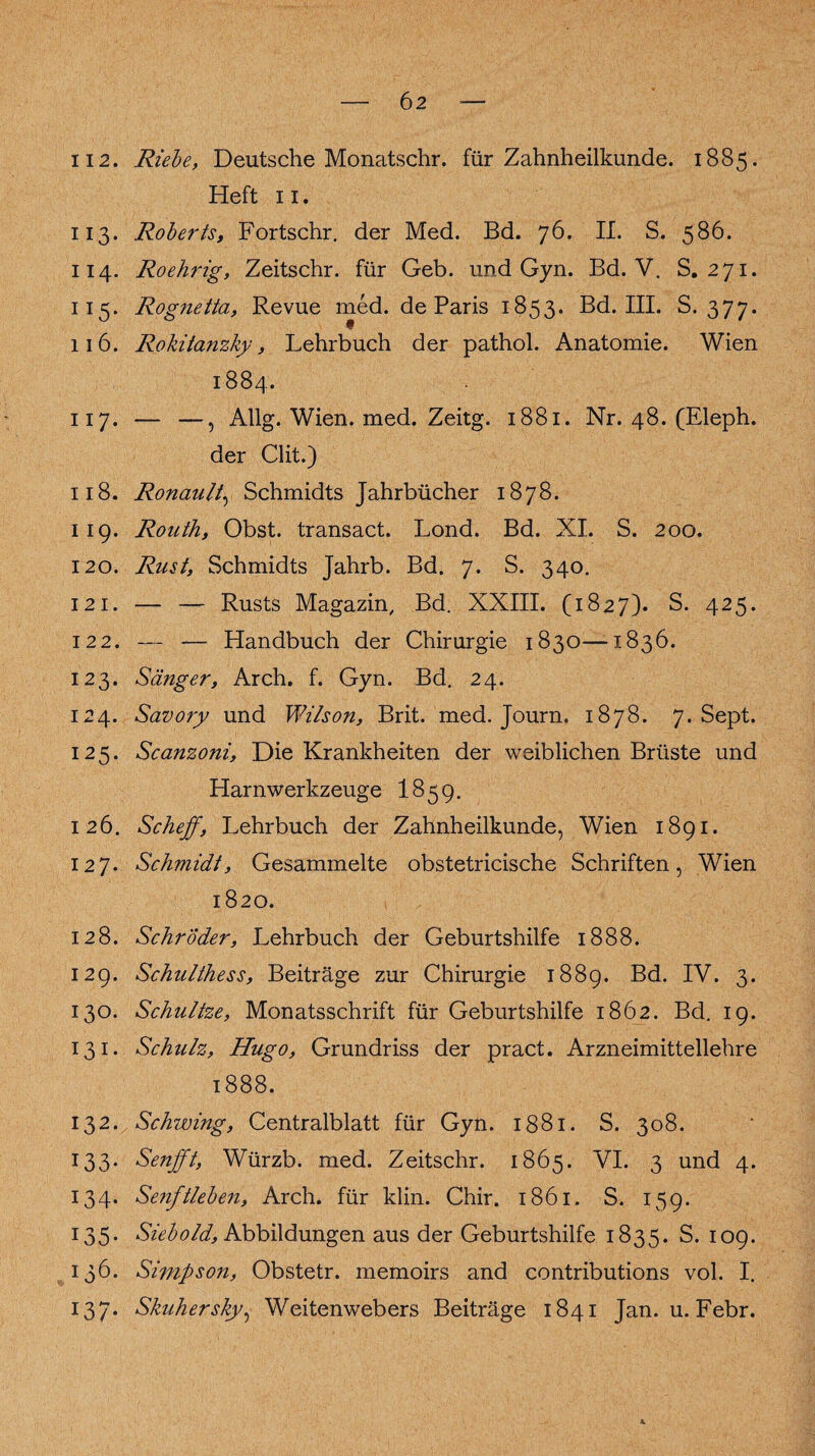 6 2 ii 2. Riebe, Deutsche Monatschr. für Zahnheilkunde. 1885. Heft 11. 113. Roberts, Fortschr. der Med. Bd. 76. II. S. 586. 114. Roehrig, Zeitschr. für Geb. und Gyn. Bd. V. S. 271. 115. Rognetta, Revue med. de Paris 1853. Bd. III. S. 377. 116. Rokitanzky, Lehrbuch der pathol. Anatomie. Wien 1884. 117. — —, Allg. Wien. med. Zeitg. 1881. Nr. 48. (Eleph. der Clit.) 118. Ronault, Schmidts Jahrbücher 1878. 119. Routh, Obst, transact. Lond. Bd. XI. S. 200. 120. Rust, Schmidts Jahrb. Bd. 7. S. 340. 121. — — Rusts Magazin, Bd. XXIII. (1827). S. 425. 122. — — Handbuch der Chirurgie 1830—1836. 123. Sänger, Arch. f. Gyn. Bd. 24. 124. Savory und Wilson, Brit. med. Journ. 1878. 7. Sept. 125. Scanzoni, Die Krankheiten der weiblichen Brüste und Harn Werkzeuge I859. 126. Scheff, Lehrbuch der Zahnheilkunde, Wien 1891. 127. Schmidt, Gesammelte obstetricische Schriften, Wien 1820. 128. Schröder, Lehrbuch der Geburtshilfe 1888. 129. Schulthess, Beiträge zur Chirurgie 1889. Bd. IV. 3. 130. Schnitze, Monatsschrift für Geburtshilfe 1862. Bd. 19. 131. Schulz, Hugo, Grundriss der pract. Arzneimittellehre 1888. 132. Schwing, Centralblatt für Gyn. 1881. S. 308. 133. Senfft, Würzb. med. Zeitschr. 1865. VI. 3 und 4. 134. Senftleben, Arch. für klin. Chir. 1861. S. 159. 135. Siebold, Abbildungen aus der Geburtshilfe 1835. S. 109. 136. Simpson, Obstetr. memoirs and contributions vol. I. 137. Skuhersky, Weitenwebers Beiträge 1841 Jan. u. Febr.