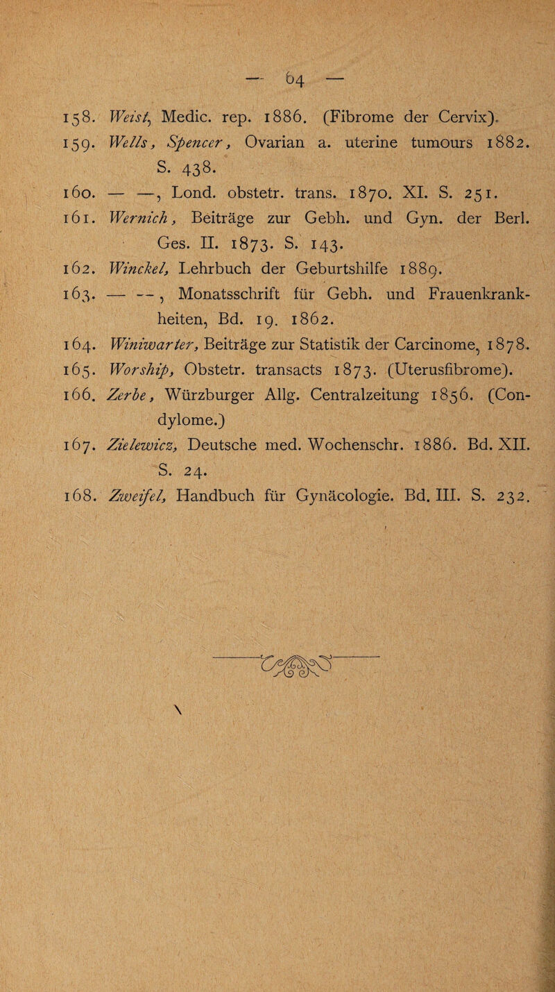 158. Weis/, Medic. rep. 1886. (Fibrome der Cervix). 159. Wells, Spencer, Ovarian a. uterine tumours 1882. S. 438. 160. — —, Lond. obstetr. trans. 1870. XI. S. 251. 161. Wernich, Beiträge zur Gebh. und Gyn. der Berl. Ges. II. 1873. S. 143. 162. Winckel, Lehrbuch der Geburtshilfe 1889. 163. — —, Monatsschrift für Gebh. und Frauenkrank¬ heiten, Bd. 19. 1862. 164. Winiwarter, Beiträge zur Statistik der Carcinome.. 1878. 165. Worship, Obstetr. transacts 1873. (Uterusfibrome). 166. Zerbe, Würzburger Allg. Centralzeitung 1856. (Con¬ dylome.) 167. Zielewicz, Deutsche med. Wochenschr. 1886. Bd. XII. S. 24. 168. Zweifel, Handbuch für Gynäcologie. Bd. III. S. 232.