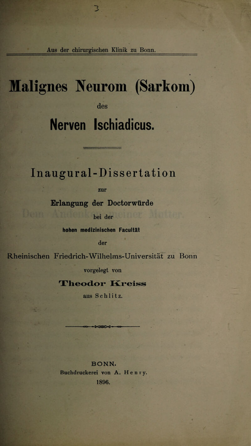 Aus der chirurgischen Klinik zu Bonn. Malignes Neurom (Sarkom) des Nerven Ischiadicus. In augural-Dissertation zur Erlangung der Doctorwürde bei der hohen medizinischen Facultät - I der Rheinischen Friedrich-Wilhelms-Universität zu Bonn vorgelegt von Theodor Kreiss aus Schlitz. \ . j <c> - KSS-j * - BONN. Buchdruckerei von A. Henry.