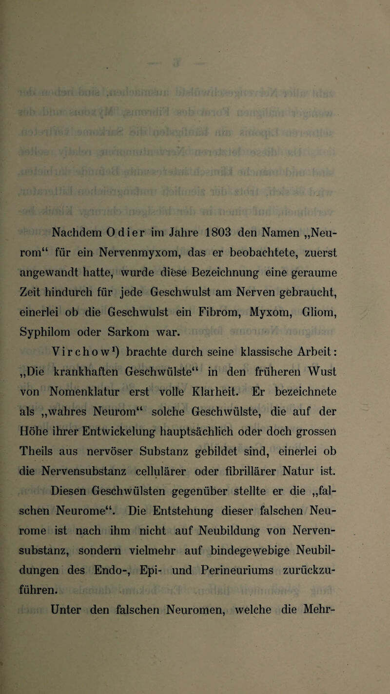 Nachdem Odier im Jahre 1803 den Namen „Neu¬ rom“ für ein Nervenmyxom, das er beobachtete, zuerst angewandt hatte, wurde diese Bezeichnung eine geraume Zeit hindurch für jede Geschwulst am Nerven gebraucht, einerlei ob die Geschwulst ein Fibrom, Myxom, Gliom, Syphilom oder Sarkom war. V i r c h o w *) brachte durch seine klassische Arbeit: „Die krankhaften Geschwülste“ in den früheren Wust von Nomenklatur erst volle Klarheit. Er bezeichnete als „wahres Neurom“ solche Geschwülste, die auf der Höhe ihrer Entwickelung hauptsächlich oder doch grossen Theils aus nervöser Substanz gebildet sind, einerlei ob die Nervensubstanz cellularer oder fibrillärer Natur ist. Diesen Geschwülsten gegenüber stellte er die „fal¬ schen Neurome“. Die Entstehung dieser falschen Neu¬ rome ist nach ihm nicht auf Neubildung von Nerven¬ substanz, sondern vielmehr auf bindegewebige Neubil¬ dungen des Endo-, Epi- und Perineuriums zurückzu¬ führen. Unter den falschen Neuromen, welche die Mehr-