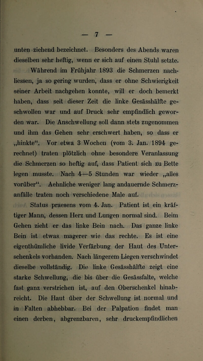 unten ziehend bezeichnet. Besonders des Abends waren dieselben sehr heftig, wenn er sich auf einen Stuhl setzte. Während im Frühjahr 1893 die Schmerzen nach- liessen, ja so gering wurden, dass er ohne Schwierigkeit seiner Arbeit nachgehen konnte, will er doch bemerkt haben, dass seit dieser Zeit die linke Gesässhälfte ge¬ schwollen war und auf Druck sehr empfindlich gewor¬ den war. Die Anschwellung soll dann stets zugenommen und ihm das Gehen sehr erschwert haben, so dass er „hinkte“. Vor etwa 3 Wochen (vom 3. Jan. 1894 ge¬ rechnet) traten plötzlich ohne besondere Veranlassung die Schmerzen so heftig auf, dass Patient sich zu Bette legen musste. Nach 4—5 Stunden war wieder „alles vorüber“. Aehnliche weniger lang andauernde Schmerz¬ anfälle traten noch verschiedene Male auf. Status praesens vom 4. Jan. Patient ist ein kräf¬ tiger Mann, dessen Herz und Lungen normal sind. Beim Gehen zieht er das linke Bein nach. Das ganze linke Bein ist etwas magerer wie das rechte. Es ist eine eigentümliche livide Verfärbung der Haut des Unter- «» Schenkels vorhanden. Nach längerem Liegen verschwindet dieselbe vollständig. Die linke Gesässhälfte zeigt eine starke Schwellung, die bis über die Gesässfalte, welche fast ganz verstrichen ist, auf den Oberschenkel hinab- reicht. Die Haut über der Schwellung ist normal und in Falten abhebbar. Bei der Palpation findet man einen derben, abgrenzbaren, sehr druckempfindlichen