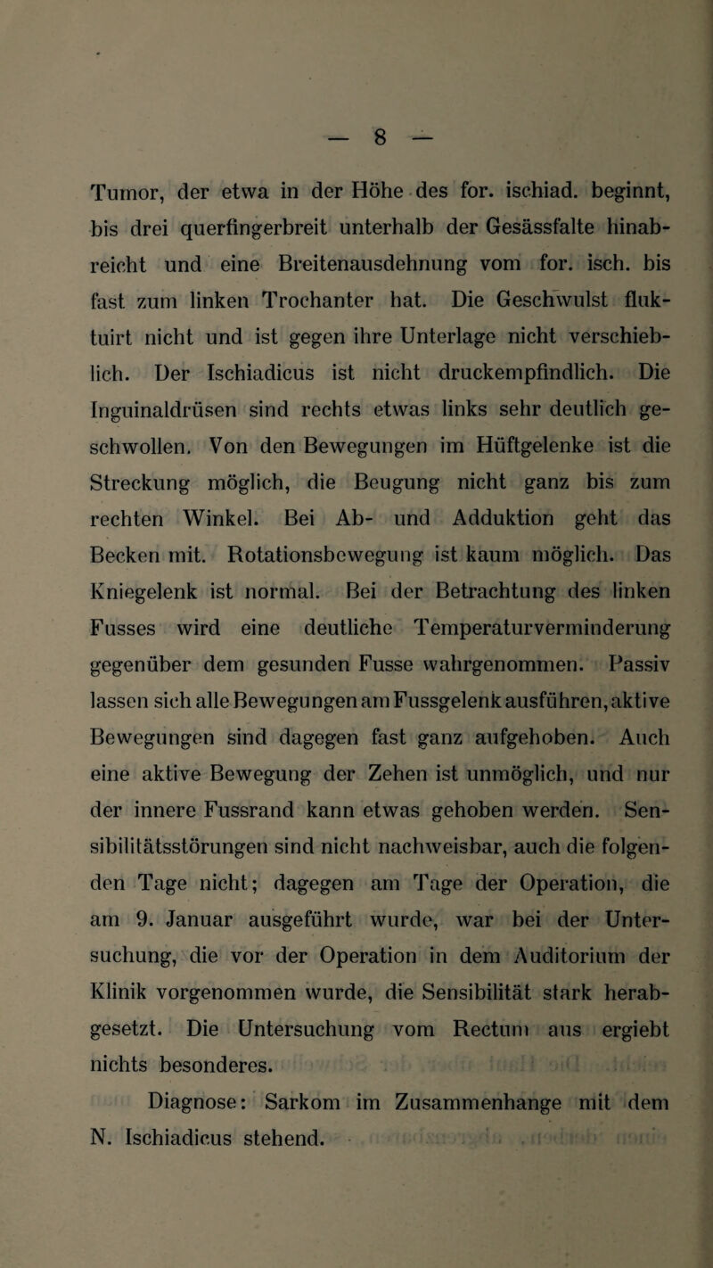 Tumor, der etwa in der Höhe des for. isehiad. beginnt, bis drei querfingerbreit unterhalb der Gesässfalte hinab¬ reicht und eine Breitenausdehnung vom for. isch. bis fast zum linken Trochanter hat. Die Geschwulst fluk- tuirt nicht und ist gegen ihre Unterlage nicht verschieb¬ lich. Der Ischiadicus ist nicht druckempfindlich. Die Inguinaldrüsen sind rechts etwas links sehr deutlich ge¬ schwollen. Von den Bewegungen im Hüftgelenke ist die Streckung möglich, die Beugung nicht ganz bis zum rechten Winkel. Bei Ab- und Adduktion geht das Becken mit. Rotationsbewegung ist kaum möglich. Das Kniegelenk ist normal. Bei der Betrachtung des linken Fusses wird eine deutliche Temperaturverminderung gegenüber dem gesunden Fusse wahrgenommen. Passiv lassen sich alle Bewegungen am Fussgelenk ausführen, aktive Bewegungen sind dagegen fast ganz aufgehoben. Auch eine aktive Bewegung der Zehen ist unmöglich, und nur der innere Fussrand kann etwas gehoben werden. Sen¬ sibilitätsstörungen sind nicht nachweisbar, auch die folgen¬ den Tage nicht; dagegen am Tage der Operation, die am 9. Januar ausgeführt wurde, war bei der Unter¬ suchung, die vor der Operation in dem Auditorium der Klinik vorgenommen wurde, die Sensibilität stark herab¬ gesetzt. Die Untersuchung vom Rectum aus ergiebt nichts besonderes. Diagnose: Sarkom im Zusammenhänge mit dem N. Ischiadicus stehend.