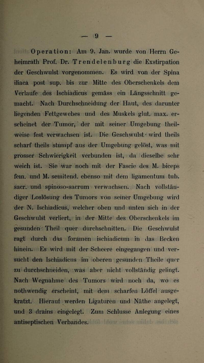 Operation: Am 9. Jan. wurde von Herrn Ge¬ heimrath Prof. Dr. Trendelen bürg die Exstirpation der Geschwulst vorgenommen. Es wird von der Spina iliaca post sup. bis zur Mitte des Oberschenkels dem Verlaufe des Ischiadicus gemäss ein Längsschnitt ge¬ macht. Nach Durchschneidung der Haut, des darunter liegenden Fettgewebes und des Muskels glut. max. er¬ scheinet der Tumor, der mit seiner Umgebung theil- weise fest verwachsen ist. Die Geschwulst • wird theils scharf theils stumpf aus der Umgebung gelöst, was mit grosser Schwierigkeit verbunden ist, da dieselbe sehr weich ist. Sie war noch mit der Fascie des M. biceps fein, und M. semitend. ebenso mit dem ligamentum tub. sacr. und spinoso-sacrum verwachsen. Nach vollstän¬ diger Loslösung des Tumors von seiner Umgebung wird der N. Ischiadicus, welcher oben und unten sich in der Geschwulst verliert, in der Mitte des Oberschenkels im gesunden Theil quer durchschnitten. Die Geschwulst ragt durch das foramen ischiadicum in das Becken hinein. Es wird mit der Scheere eingegangen und ver¬ sucht den Ischiadicus im oberen gesunden Theile quer zu durchschneiden, was aber nicht vollständig gelingt. Nach Wegnahme des Tumors wird noch da, wo es nothwendig erscheint, mit dem scharfen Löffel ausge¬ kratzt. Hierauf werden Ligaturen und Näthe angelegt, und 3 drains eingelegt. Zum Schlüsse Anlegung eines antiseptischen Verbandes.