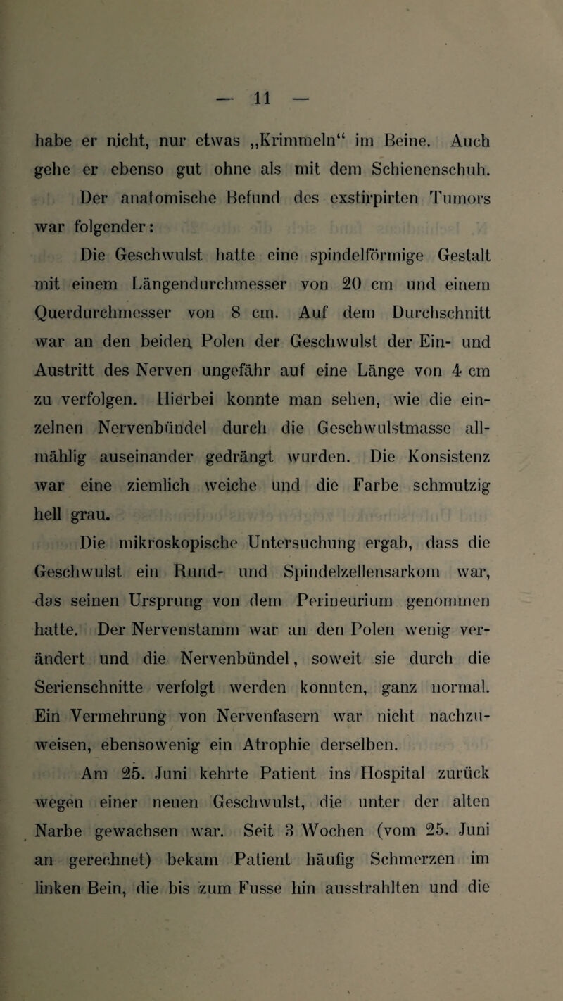 habe er nicht, nur etwas „Krimmein“ im Beine. Auch gehe er ebenso gut ohne als mit dem Schienenschuh. Der anatomische Befund des exstirpirten Tumors war folgender: Die Geschwulst hatte eine spindelförmige Gestalt mit einem Längendurchmesser von 20 cm und einem Querdurchmesser von 8 cm. Auf dem Durchschnitt war an den beiden. Polen der Geschwulst der Ein- und Austritt des Nerven ungefähr auf eine Länge von 4 cm zu verfolgen. Hierbei konnte man sehen, wie die ein¬ zelnen Nervenbündel durch die Geschwulstmasse all- mählig auseinander gedrängt wurden. Die Konsistenz war eine ziemlich weiche und die Farbe schmutzig hell grau. Die mikroskopische Untersuchung ergab, dass die Geschwulst ein Hund- und Spindelzellensarkom war, das seinen Ursprung von dem Perineurium genommen hatte. Der Nervenstamm war an den Polen wenig ver¬ ändert und die Nervenbündel, soweit sie durch die Serienschnitte verfolgt werden konnten, ganz normal. Ein Vermehrung von Nervenfasern war nicht nachzu¬ weisen, ebensowenig ein Atrophie derselben. Am 25. Juni kehrte Patient ins Hospital zurück wegen einer neuen Geschwulst, die unter der alten Narbe gewachsen war. Seit 3 Wochen (vom 25. Juni an gerechnet) bekam Patient häufig Schmerzen im linken Bein, die bis zum Fusse hin ausstrahlten und die