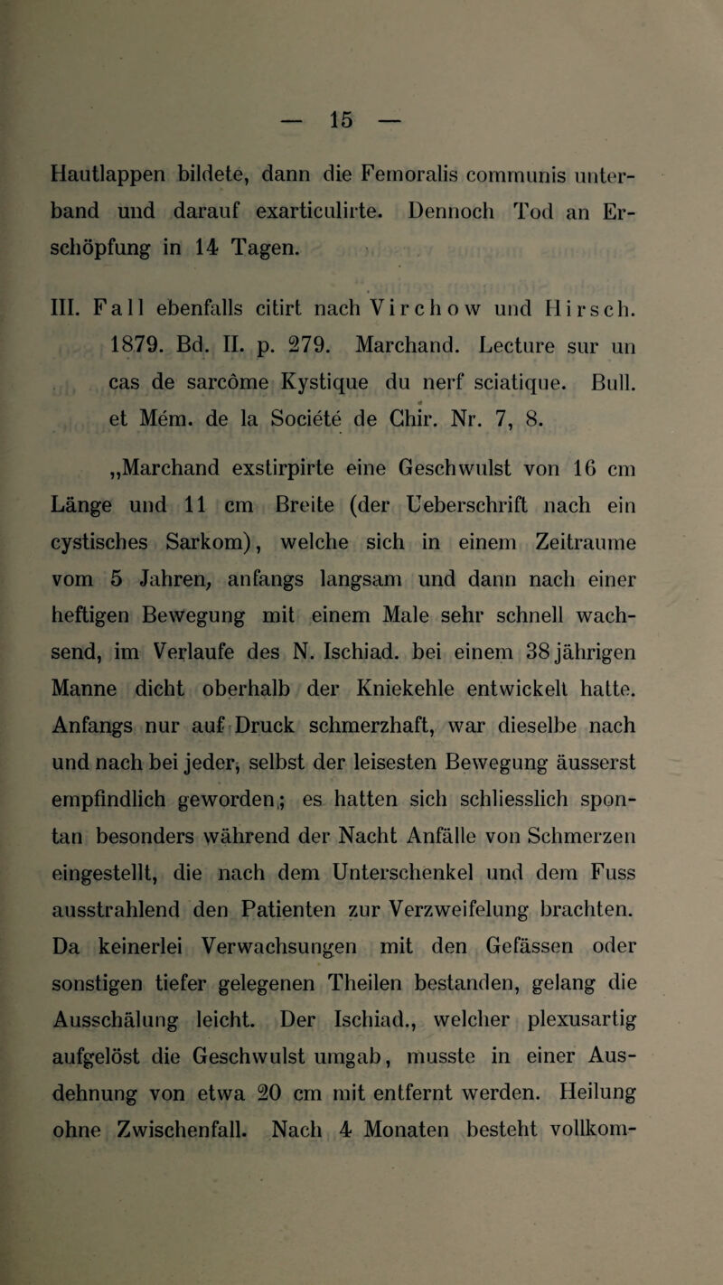 Hautlappen bildete, dann die Femoralis communis unter¬ band und darauf exarticulirte. Dennoch Tod an Er¬ schöpfung in 14 Tagen. III. Fall ebenfalls citirt nach V i r c h o w und H i r s c h. 1879. Bd. II. p. 279. Marchand. Lecture sur un cas de sarcöme Kystique du nerf sciatique. Bull. et Mem. de la Societe de Chir. Nr. 7, 8. „Marchand exstirpirte eine Geschwulst von 16 cm Länge und 11 cm Breite (der Ueberschrift nach ein cystisches Sarkom), welche sich in einem Zeiträume vom 5 Jahren, anfangs langsam und dann nach einer heftigen Bewegung mit einem Male sehr schnell wach¬ send, im Verlaufe des N. Ischiad. bei einem 38 jährigen Manne dicht oberhalb der Kniekehle entwickelt hatte. Anfangs nur auf Druck schmerzhaft, war dieselbe nach und nach bei jeder, selbst der leisesten Bewegung äusserst empfindlich geworden,; es hatten sich schliesslich spon¬ tan besonders während der Nacht Anfälle von Schmerzen eingestellt, die nach dem Unterschenkel und dem Fuss ausstrahlend den Patienten zur Verzweifelung brachten. Da keinerlei Verwachsungen mit den Gefässen oder sonstigen tiefer gelegenen Theilen bestanden, gelang die Ausschälung leicht. Der Ischiad., welcher plexusartig aufgelöst die Geschwulst umgab, musste in einer Aus¬ dehnung von etwa 20 cm mit entfernt werden. Heilung ohne Zwischenfall. Nach 4 Monaten besteht vollkom-