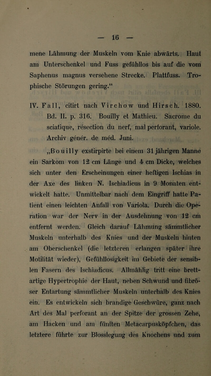 mene Lähmung der Muskeln vom Knie abwärts. Haut am Unterschenkel und Fuss gefühllos bis auf die vom Saphenus magnus versehene Strecke. Plattfuss. Tro- phische Störungen gering.“ IV. Fall, citirt nach Virchow und Hirsch. 1880. Bd. II. p. 316. Bouilly et Mathieu. Sacrome du sciatique, resection du nerf, mal perforant, variole. Archiv gener. de med. Juni. ,,Bouilly exstirpirte bei einem 31 jährigen Manne ein Sarkom von 12 cm Länge und 4 cm Dicke, welches sich unter den Erscheinungen einer heftigen Ischias in der Axe des linken N. Ischiadicus in 9 Monaten ent¬ wickelt hatte. Unmittelbar nach dem Eingriff hatte Pa¬ tient einen leichten Anfall von Variola. Durch die Ope¬ ration war der Nerv in der Ausdehnung von 12 cm entfernt werden. Gleich darauf Lähmung sämmtlicher Muskeln unterhalb des Knies und der Muskeln hinten am Oberschenkel (die letzteren erlangen später ihre Motilität wieder), Gefühllosigkeit im Gebiete der sensib¬ len Fasern des Ischiadicus. Allmählig tritt eine brett¬ artige Hypertrophie der Haut, neben Schwund und fibrö¬ ser Entartung sämmtlicher Muskeln unterhalb des Knies ein. Es entwickeln sich brandige Geschwüre, ganz nach Art des Mal perforant an der Spitze der grossen Zehe, am Hacken und am fünften Metacarpusköpfchen, das letztere führte zur Blosslegung des Knochens und zum