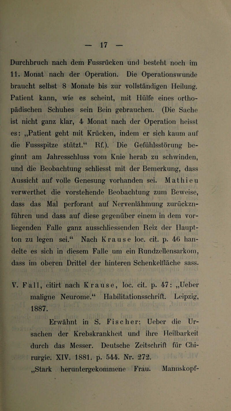 Durchbrach nach dem Fussrücken und besteht noch im 11. Monat nach der Operation. Die Operationswunde braucht selbst 8 Monate bis zur vollständigen Heilung. Patient kann, wie es scheint, mit Hülfe eines ortho¬ pädischen Schuhes sein Bein gebrauchen. (Die Sache ist nicht ganz klar, 4 Monat nach der Operation heisst es: „Patient geht mit Krücken, indem er sich kaum auf die Fussspitze stützt.“ Rf.). Die Gefühlsstörung be¬ ginnt am Jahresschluss vom Knie herab zu schwinden, und die Beobachtung schliesst mit der Bemerkung, dass Aussicht auf volle Genesung vorhanden sei. Mathieu verwerthet die vorstehende Beobachtung zum Beweise, dass das Mal perforant auf Nervenlähmung zurückzn- führen und dass auf diese gegenüber einem in dem vor¬ liegenden Falle ganz ausschliessenden Reiz der Haupt¬ ton zu legen sei.“ Nach Krause loc. cit. p. 46 han¬ delte es sich in diesem Falle um ein Rundzellensarkom, dass im oberen Drittel der hinteren Schenkelfläche sass. V. Fall, citirt nach Krause, loc. cit. p. 47: „Ueber maligne Neurome.“ Habilitationsschrift. Leipzig, 1887. Erwähnt in S. Fischer: Ueber die Ur¬ sachen der Krebskrankheit und ihre Heilbarkeit durch das Messer. Deutsche Zeitschrift für Chi¬ rurgie. XIV. 1881. p. 544. Nr. 272. „Stark heruntergekommene Frau. Mannskopf-