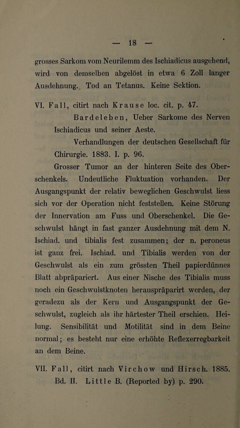 grosses Sarkom vom Neurilemm des Ischiadicus ausgehend, wird von demselben abgelöst in etwa 6 Zoll langer Ausdehnung. Tod an Tetanus. Keine Sektion. VI. Fall, citirt nach Krause loc. cit. p. 47. Bardeleben, Ueber Sarkome des Nerven Ischiadicus und seiner Aeste. Verhandlungen der deutschen Gesellschaft für Chirurgie. 1883. I. p. 96. Grosser Tumor an der hinteren Seite des Ober¬ schenkels. Undeutliche Fluktuation vorhanden. Der Ausgangspunkt der relativ beweglichen Geschwulst liess sich vor der Operation nicht feststellen. Keine Störung der Innervation am Fuss und Oberschenkel. Die Ge¬ schwulst hängt in fast ganzer Ausdehnung mit dem N. Ischiad. und tibialis fest zusammen; der n. peroneus ist ganz frei. Ischiad. und Tibialis werden von der Geschwulst als ein zum grössten Theil papierdünnes Blatt abpräpariert. Aus einer Nische des Tibialis muss noch ein Geschwulstknoten herauspräparirt werden, der geradezu als der Kern und Ausgangspunkt der Ge¬ schwulst, zugleich als ihr härtester Theil erschien. Hei¬ lung. Sensibilität und Motilität sind in dem Beine normal; es besteht nur eine erhöhte Reflexerregbarkeit an dem Beine. VII. Fall, citirt nach Virchow und Hirsch. 1885. Bd. II. Little B. (Reported by) p. 290.