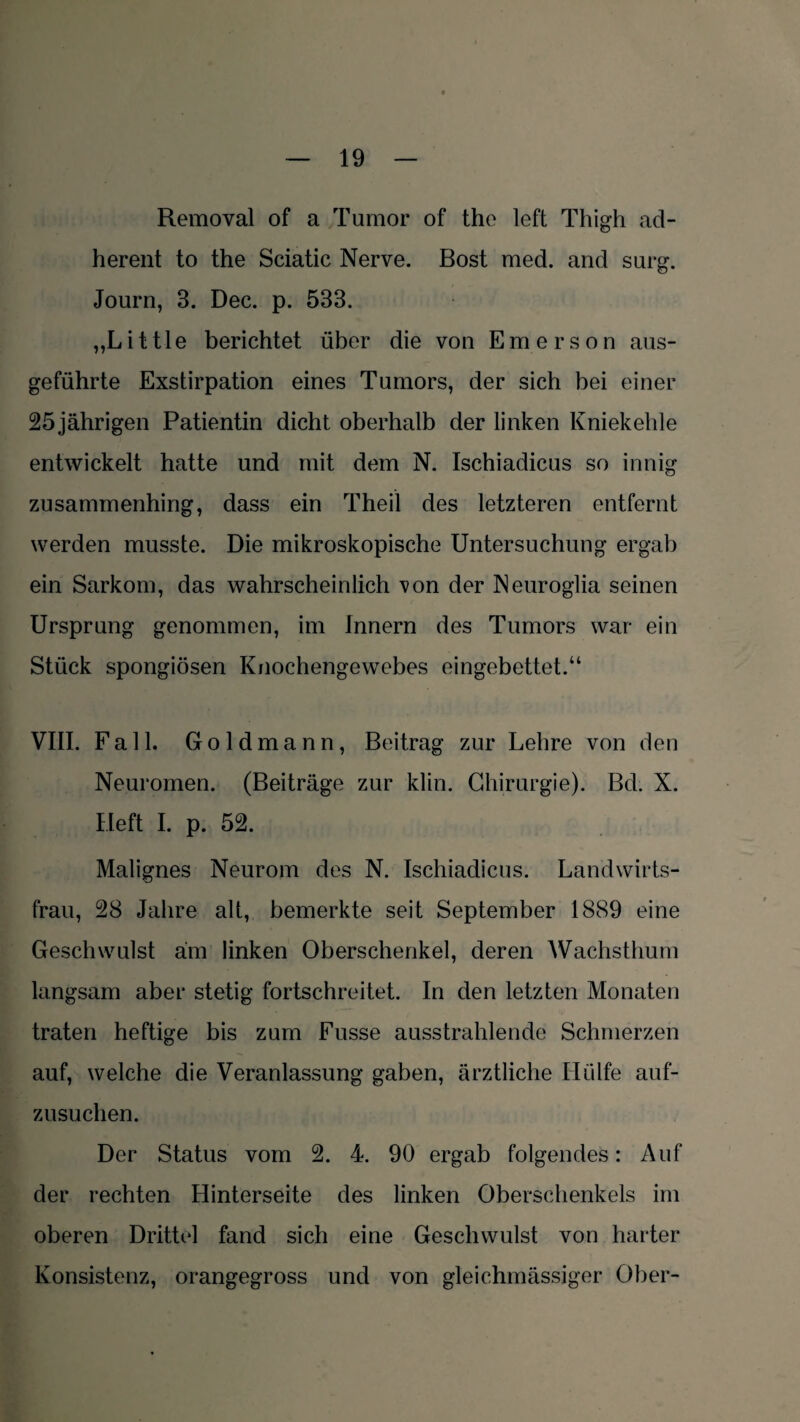 Removal of a Tumor of the left Thigh ad- herent to the Sciatic Nerve. Bost med. and surg. Journ, 3. Dec. p. 533. „Little berichtet über die von Emerson aus¬ geführte Exstirpation eines Tumors, der sich bei einer 25 jährigen Patientin dicht oberhalb der linken Kniekehle entwickelt hatte und mit dem N. Ischiadicus so innig zusammenhing, dass ein Theil des letzteren entfernt werden musste. Die mikroskopische Untersuchung ergab ein Sarkom, das wahrscheinlich von der Neuroglia seinen Ursprung genommen, im Innern des Tumors war ein Stück spongiösen Knochengewebes eingebettet.“ VIII. Fall. Goldmann, Beitrag zur Lehre von den Neuromen. (Beiträge zur klin. Chirurgie). Bd. X. Heft I. p. 52. Malignes Neurom des N. Ischiadicus. Landwirts¬ frau, 28 Jahre alt, bemerkte seit September 1889 eine Geschwulst am linken Oberschenkel, deren Wachsthum langsam aber stetig fortschreitet. In den letzten Monaten traten heftige bis zum Busse ausstrahlende Schmerzen auf, welche die Veranlassung gaben, ärztliche Hülfe auf¬ zusuchen. Der Status vom 2. 4. 90 ergab folgendes: Auf der rechten Hinterseite des linken Oberschenkels im oberen Drittel fand sich eine Geschwulst von harter Konsistenz, orangegross und von gleichmässiger Ober-