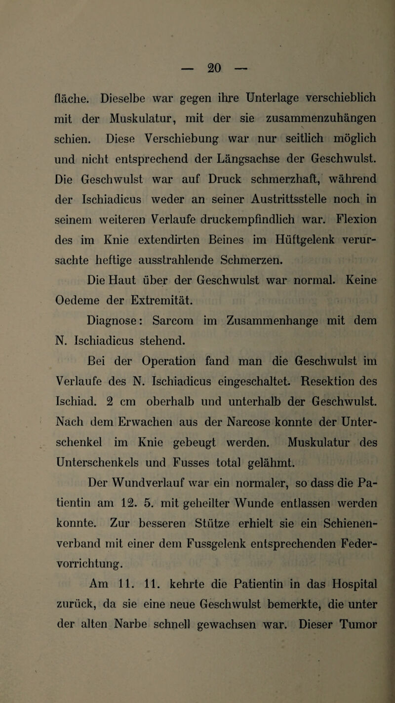 fläche. Dieselbe war gegen ihre Unterlage verschieblich mit der Muskulatur, mit der sie zusammenzuhängen schien. Diese Verschiebung war nur seitlich möglich und nicht entsprechend der Längsachse der Geschwulst. Die Geschwulst war auf Druck schmerzhaft, während der Ischiadicus weder an seiner Austrittsstelle noch in seinem weiteren Verlaufe druckempfindlich war. Flexion des im Knie extendirten Beines im Hüftgelenk verur¬ sachte heftige ausstrahlende Schmerzen. Die Haut über der Geschwulst war normal. Keine Oedeme der Extremität. Diagnose: Sarcom im Zusammenhänge mit dem N. Ischiadicus stehend. Bei der Operation fand man die Geschwulst im Verlaufe des N. Ischiadicus eingeschaltet. Resektion des Ischiad. 2 cm oberhalb und unterhalb der Geschwulst. Nach dem Erwachen aus der Narcose konnte der Unter¬ schenkel im Knie gebeugt werden. Muskulatur des Unterschenkels und Fusses total gelähmt. Der Wundverlauf war ein normaler, so dass die Pa¬ tientin am 12. 5. mit geheilter Wunde entlassen werden konnte. Zur besseren Stütze erhielt sie ein Schienen¬ verband mit einer dem Fussgelenk entsprechenden Feder¬ vorrichtung. Am 11. 11. kehrte die Patientin in das Hospital zurück, da sie eine neue Geschwulst bemerkte, die unter der alten Narbe schnell gewachsen war. Dieser Tumor