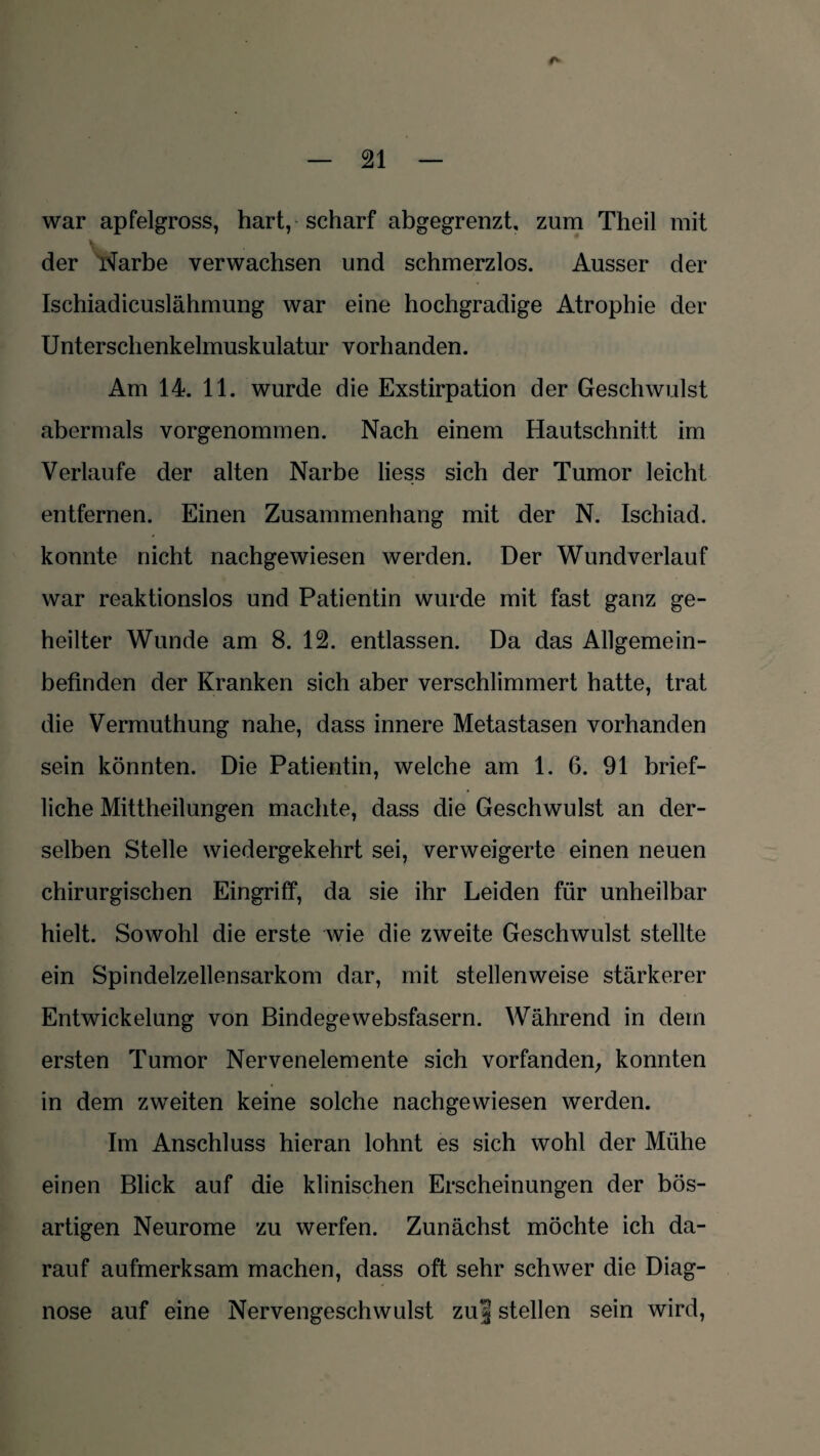 war apfelgross, hart, scharf abgegrenzt, zum Theil mit der Narbe verwachsen und schmerzlos. Ausser der Ischiadicuslähmung war eine hochgradige Atrophie der Unterschenkelmuskulatur vorhanden. Am 14. 11. wurde die Exstirpation der Geschwulst abermals vorgenommen. Nach einem Hautschnitt im Verlaufe der alten Narbe liess sich der Tumor leicht entfernen. Einen Zusammenhang mit der N. Ischiad. konnte nicht nachgewiesen werden. Der Wundverlauf war reaktionslos und Patientin wurde mit fast ganz ge¬ heilter Wunde am 8. 12. entlassen. Da das Allgemein¬ befinden der Kranken sich aber verschlimmert hatte, trat die Vermuthung nahe, dass innere Metastasen vorhanden sein könnten. Die Patientin, welche am 1. 6. 91 brief¬ liche Mittheilungen machte, dass die Geschwulst an der¬ selben Stelle wiedergekehrt sei, verweigerte einen neuen chirurgischen Eingriff, da sie ihr Leiden für unheilbar hielt. Sowohl die erste wie die zweite Geschwulst stellte ein Spindelzellensarkom dar, mit stellenweise stärkerer Entwickelung von Bindegewebsfasern. Während in dem ersten Tumor Nervenelemente sich vorfanden, konnten in dem zweiten keine solche nachgewiesen werden. Im Anschluss hieran lohnt es sich wohl der Mühe einen Blick auf die klinischen Erscheinungen der bös¬ artigen Neurome zu werfen. Zunächst möchte ich da¬ rauf aufmerksam machen, dass oft sehr schwer die Diag¬ nose auf eine Nervengeschwulst zu| stellen sein wird,