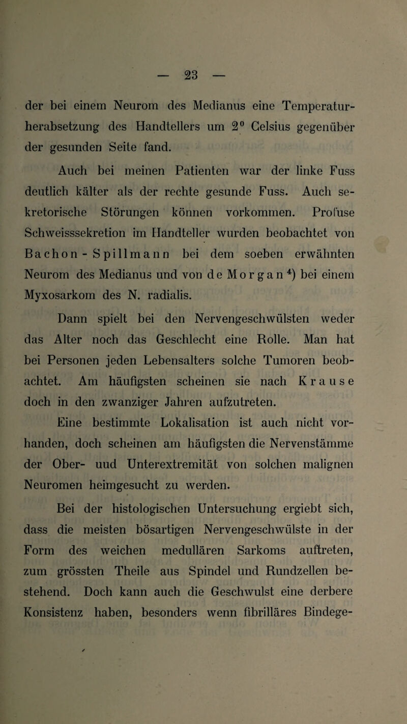 der bei einem Neurom des Medianus eine Temperatur¬ herabsetzung des Handtellers um 2° Celsius gegenüber der gesunden Seite fand. Auch bei meinen Patienten war der linke Fuss deutlich kälter als der rechte gesunde Fuss. Auch se¬ kretorische Störungen können Vorkommen. Prol'use Schweisssekretion im Handteller wurden beobachtet von Bachon - S pillmann bei dem soeben erwähnten Neurom des Medianus und von de Morgan4) bei einem Myxosarkom des N. radialis. Dann spielt bei den Nervengeschwülsten weder das Alter noch das Geschlecht eine Rolle. Man hat bei Personen jeden Lebensalters solche Tumoren beob¬ achtet. Am häufigsten scheinen sie nach Krause doch in den zwanziger Jahren aufzutreten. Eine bestimmte Lokalisation ist auch nicht vor¬ handen, doch scheinen am häufigsten die Nervenstämme der Ober- uud Unterextremität von solchen malignen Neuromen heimgesucht zu werden. Bei der histologischen Untersuchung ergiebt sich, dass die meisten bösartigen Nervengeschwülste in der Form des weichen medullären Sarkoms auftreten, zum grössten Theile aus Spindel und Rundzellen be¬ stehend. Doch kann auch die Geschwulst eine derbere Konsistenz haben, besonders wenn fibrilläres Bindege-