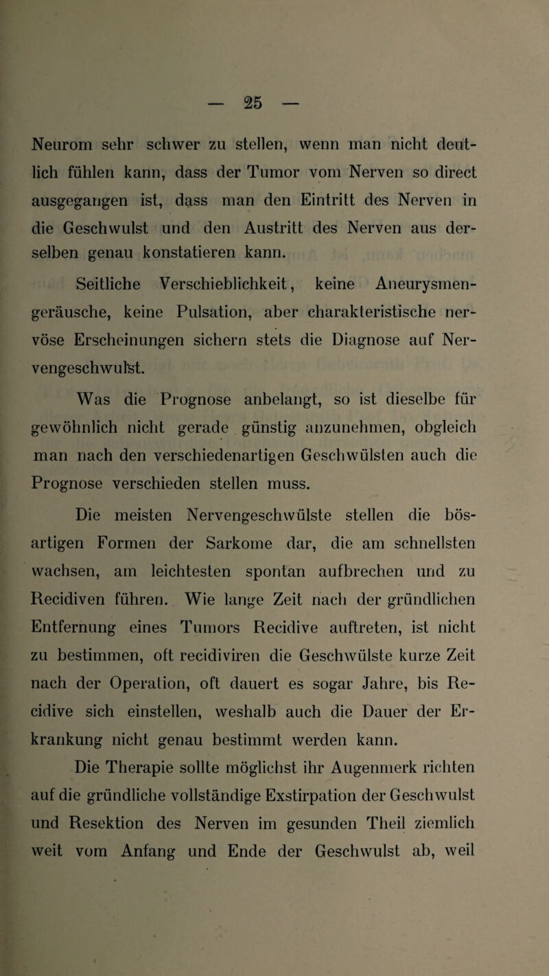 Neurom sehr schwer zu stellen, wenn man nicht deut¬ lich fühlen kann, dass der Tumor vom Nerven so direct ausgegangen ist, dass man den Eintritt des Nerven in die Geschwulst und den Austritt des Nerven aus der¬ selben genau konstatieren kann. Seitliche Verschieblichkeit, keine Aneurysmen¬ geräusche, keine Pulsation, aber charakteristische ner¬ vöse Erscheinungen sichern stets die Diagnose auf Ner- vengeschwul’st. Was die Prognose anbelangt, so ist dieselbe für gewöhnlich nicht gerade günstig anzunehmen, obgleich man nach den verschiedenartigen Geschwülsten auch die Prognose verschieden stellen muss. Die meisten Nervengeschwülste stellen die bös¬ artigen Formen der Sarkome dar, die am schnellsten wachsen, am leichtesten spontan aufbrechen und zu Recidiven führen. Wie lange Zeit nach der gründlichen Entfernung eines Tumors Recidive auftreten, ist nicht zu bestimmen, oft recidiviren die Geschwülste kurze Zeit nach der Operation, oft dauert es sogar Jahre, bis Re¬ cidive sich einstellen, weshalb auch die Dauer der Er¬ krankung nicht genau bestimmt werden kann. Die Therapie sollte möglichst ihr Augenmerk richten auf die gründliche vollständige Exstirpation der Geschwulst und Resektion des Nerven im gesunden Theil ziemlich weit vom Anfang und Ende der Geschwulst ab, weil