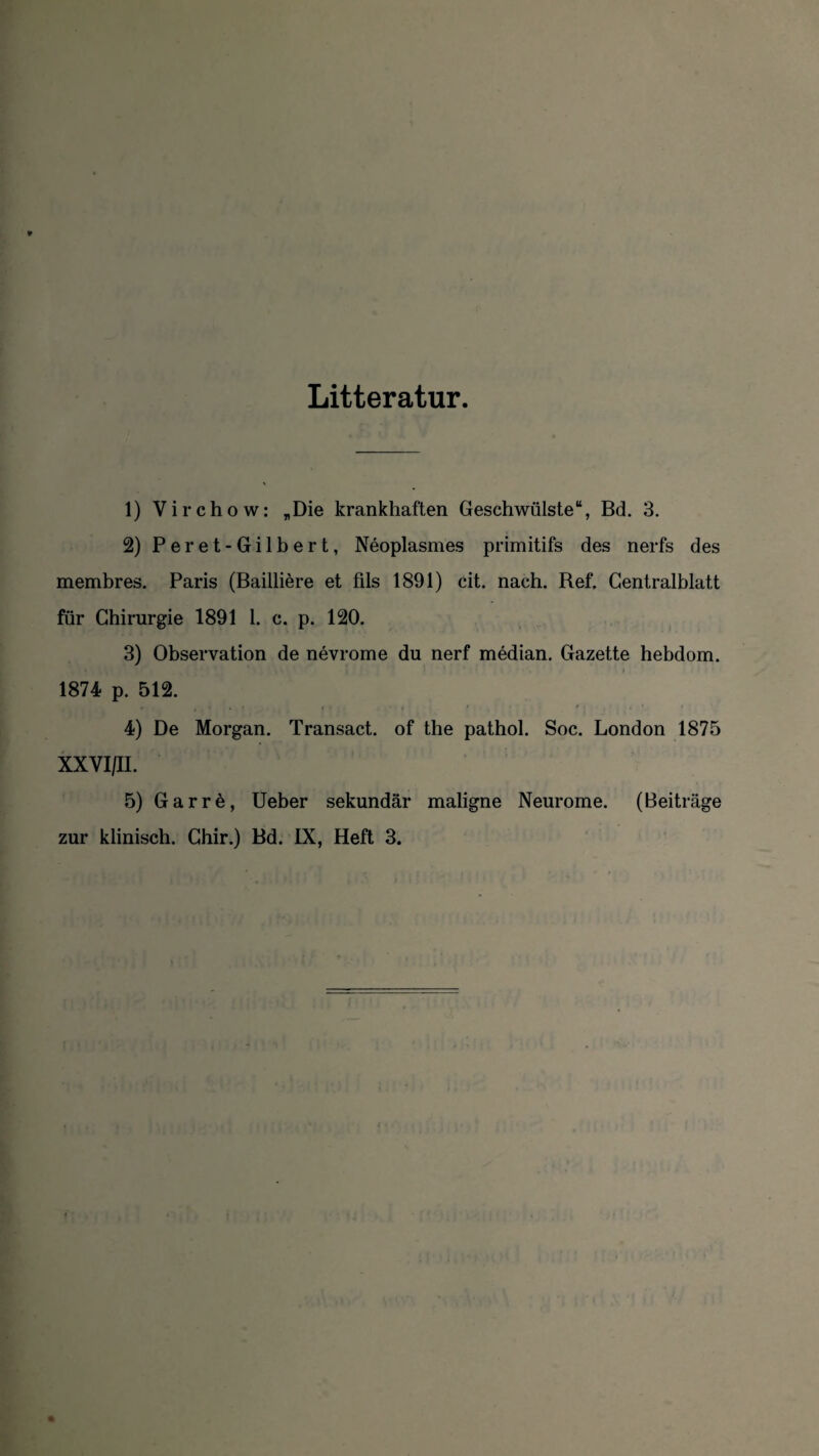 Litteratur. 1) Virchow: „Die krankhaften Geschwülste“, Bd. 3. 2) Peret-Gilbert, Neoplasmes primitifs des nerfs des membres. Paris (Bailliere et fils 1891) cit. nach. Bef. Centralblatt für Chirurgie 1891 1. c. p. 120. 3) Observation de nevrome du nerf median. Gazette hebdom. 1874 p. 512. 4) De Morgan. Transact. of the pathol. Soc. London 1875 XXVI/II. 5) Garre, Ueber sekundär maligne Neurome. (Beiträge zur klinisch. Chir.) Bd. IX, Heft 3.