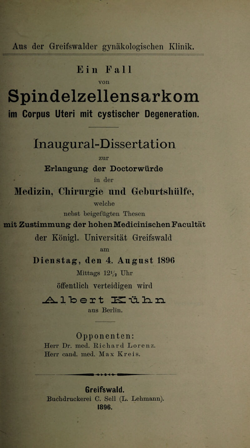 Aus der Greifswalder gynäkologischen Klinik. Ein Fall von Spindelzellensarkom im Corpus Uteri mit cystischer Degeneration. Inaugura 1-Dissertation zur Erlangung der Doctorwürde in der Medizin, Chirurgie und Geburtshülfe, welche nebst beigefügten Thesen mit Zustimmung der hohen Medicinischen Facultät der Königl. Universität Greifswald am Dienstag, den 4. August 1896 Mittags 121/2 Uhr öffentlich verteidigen wird Altert ZESIülin aus Berlin. Opponenten: Herr Dr. med. Richard Lore n z. Herr cand. med. Max Kreis. Greifswald. Buchdruckerei C. Seil (L. Lehmann). 1896.