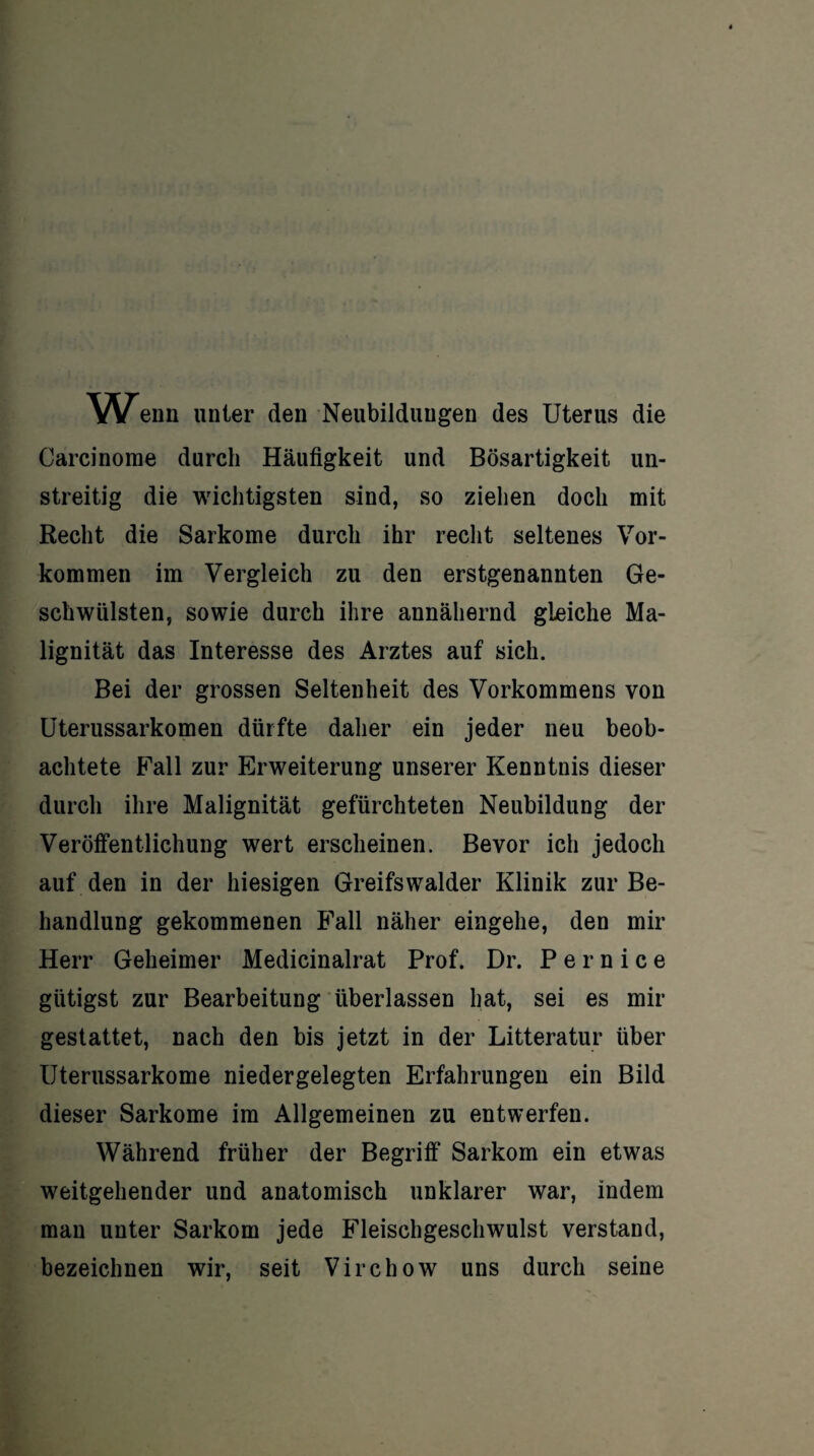 Wenn unter den Neubildungen des Uterus die Carcinome durch Häufigkeit und Bösartigkeit un¬ streitig die wichtigsten sind, so ziehen doch mit Recht die Sarkome durch ihr recht seltenes Vor¬ kommen im Vergleich zu den erstgenannten Ge¬ schwülsten, sowie durch ihre annähernd gleiche Ma¬ lignität das Interesse des Arztes auf sich. Bei der grossen Seltenheit des Vorkommens von Uterussarkomen dürfte daher ein jeder neu beob¬ achtete Fall zur Erweiterung unserer Kenntnis dieser durch ihre Malignität gefürchteten Neubildung der Veröffentlichung wert erscheinen. Bevor ich jedoch auf den in der hiesigen Greifswalder Klinik zur Be¬ handlung gekommenen Fall näher eingehe, den mir Herr Geheimer Medicinalrat Prof. Dr. P e r n i c e giitigst zur Bearbeitung überlassen hat, sei es mir gestattet, nach den bis jetzt in der Litteratur über Uterussarkome nieder gelegten Erfahrungen ein Bild dieser Sarkome im Allgemeinen zu entwerfen. Während früher der Begriff Sarkom ein etwas weitgehender und anatomisch unklarer war, indem man unter Sarkom jede Fleischgeschwulst verstand, bezeichnen wir, seit Virchow uns durch seine