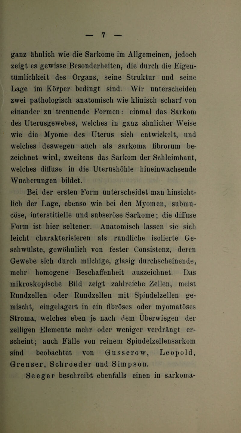 ganz ähnlich wie die Sarkome im Allgemeinen, jedoch zeigt es gewisse Besonderheiten, die durch die Eigen¬ tümlichkeit des Organs, seine Struktur und seine Lage im Körper bedingt sind. Wir unterscheiden zwei pathologisch anatomisch wie klinisch scharf von einander zu trennende Formen: einmal das Sarkom des Uterusgewebes, welches in ganz ähnlicher Weise wie die Myome des Uterus sich entwickelt, und welches deswegen auch als sarkoma fibrorum be¬ zeichnet wird, zweitens das Sarkom der Schleimhaut, welches diffuse in die Uterushöhle hineinwachsende Wucherungen bildet. Bei der ersten Form unterscheidet man hinsicht¬ lich der Lage, ebenso wie bei den Myomen, submu- cöse, interstitielle und subseröse Sarkome; die diffuse Form ist hier seltener. Anatomisch lassen sie sich leicht charakterisieren als rundliche isolierte Ge¬ schwülste, gewöhnlich von fester Consistenz, deren Gewebe sich durch milchige, glasig durchscheinende, mehr homogene Beschaffenheit auszeichnet. Das mikroskopische Bild zeigt zahlreiche Zellen, meist Rundzellen oder Rundzellen mit Spindelzellen ge¬ mischt, eingelagert in ein fibröses oder myomatöses • • Stroma, welches eben je nach dem Uberwiegen der zelligen Elemente mehr oder weniger verdrängt er¬ scheint; auch Fälle von reinem Spindelzellensarkom sind beobachtet von Gusserow, Leopold, Grenser, Schroeder und Simpson. Seeger beschreibt ebenfalls einen in sarkoma-