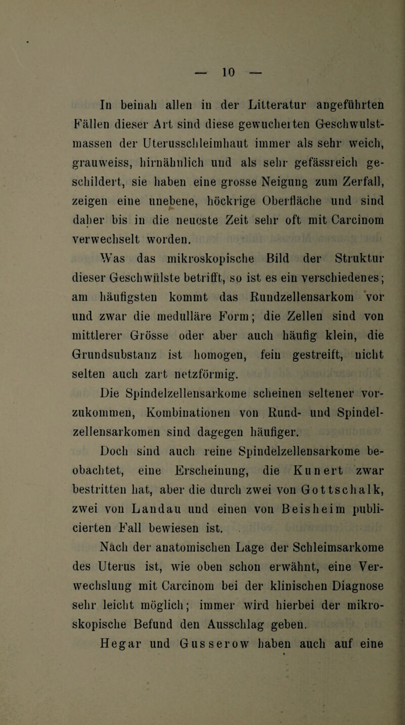 In beinah allen in der Lilteratur angeführten P'ällen dieser Art sind diese gewucherten Geschwulst- massen der Uterusschleimhaut immer als sehr weich, grauweiss, hirnähnlich und als sehr gefässreich ge¬ schildert, sie haben eine grosse Neigung zum Zerfall, zeigen eine unebene, höckrige Oberfläche und sind daher bis in die neueste Zeit sehr oft mit Carcinom verwechselt worden. Was das mikroskopische Bild der Struktur dieser Geschwülste betrifft, so ist es ein verschiedenes; am häutigsten kommt das Rundzellensarkom vor und zwar die medulläre Form; die Zellen sind von mittlerer Grösse oder aber auch häufig klein, die Grundsubstanz ist homogen, fein gestreift, nicht selten auch zart netzförmig. Die Spindelzellensarkome scheinen seltener vor¬ zukommen, Kombinationen von Rund- und Spindel¬ zellensarkomen sind dagegen häufiger. Doch sind auch reine Spindelzellensarkome be¬ obachtet, eine Erscheinung, die Kunert zwar bestritten hat, aber die durch zwrei von Gottschalk, zwei von Landau und einen von B eis he im publi- cierten Fall bewiesen ist. Nach der anatomischen Lage der Schleimsarkome des Uterus ist, wie oben schon erwähnt, eine Ver¬ wechslung mit Carcinom bei der klinischen Diagnose sehr leicht möglich; immer wird hierbei der mikro¬ skopische Befund den Ausschlag geben. Hegar und Gusserow haben auch auf eine