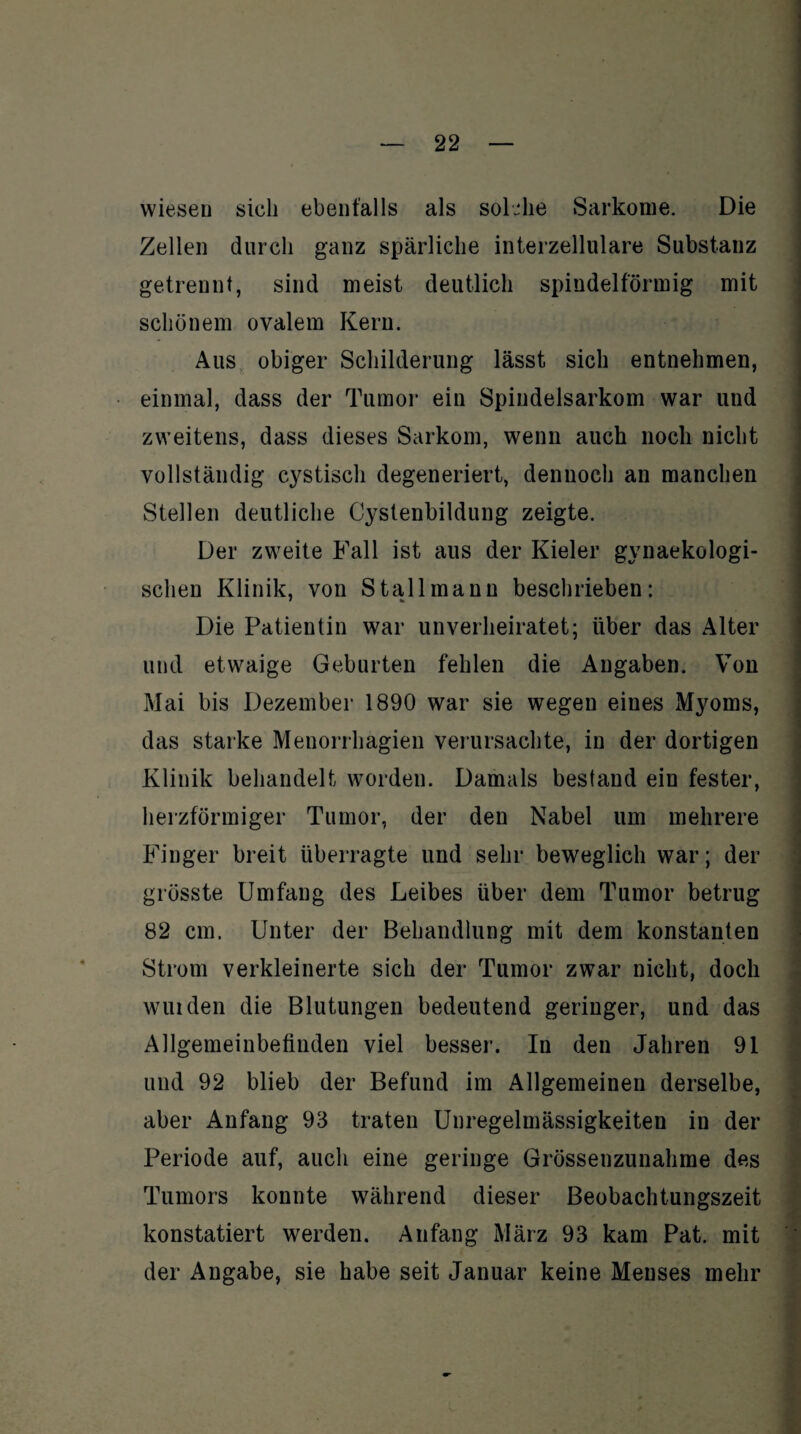 wiesen sich ebenfalls als solche Sarkome. Die Zellen durch ganz spärliche interzellulare Substanz getrennt, sind meist deutlich spindelförmig mit schönem ovalem Kern. Aus obiger Schilderung lässt sich entnehmen, einmal, dass der Tumor ein Spindelsarkom war und zweitens, dass dieses Sarkom, wenn auch noch nicht vollständig cystisch degeneriert, dennoch an manchen Stellen deutliche Cystenbildung zeigte. Der zweite Fall ist aus der Kieler gynaekologi- sclien Klinik, von Stall mann beschrieben: Die Patientin war unverheiratet; über das Alter und etwaige Geburten fehlen die Angaben. Von Mai bis Dezember 1890 war sie wegen eines Myoms, das starke Menorrhagien verursachte, in der dortigen Klinik behandelt worden. Damals bestand ein fester, herzförmiger Tumor, der den Nabel um mehrere Finger breit überragte und sehr beweglich war; der grösste Umfang des Leibes über dem Tumor betrug 82 cm. Unter der Behandlung mit dem konstanten Strom verkleinerte sich der Tumor zwar nicht, doch wuiden die Blutungen bedeutend geringer, und das Allgemeinbefinden viel besser. In den Jahren 91 und 92 blieb der Befund im Allgemeinen derselbe, aber Anfang 93 traten Unregelmässigkeiten in der Periode auf, auch eine geringe Grössenzunahme des Tumors konnte während dieser Beobachtungszeit konstatiert werden. Anfang März 93 kam Pat. mit der Angabe, sie habe seit Januar keine Menses mehr