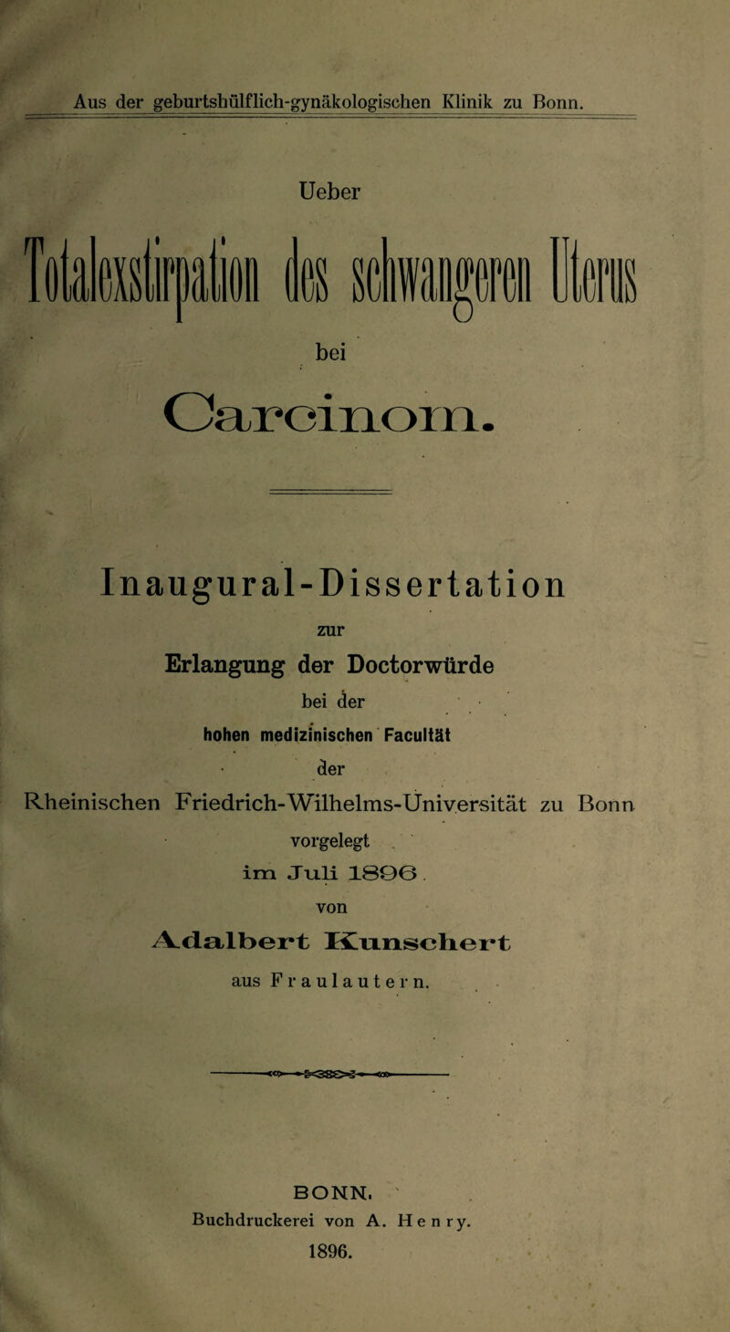 Aus der geburtshülflich-gynäkologischen Klinik zu Bonn. Ueber Caroinom. Inaugural-Dissertation zur Erlangung der Doctorwürde bei der hohen medizinischen Faculiät der Rheinischen Friedrich-Wilhelms-Universität zu Bonn vorgelegt im Juli 1800 von A.dalt>ert Knnschert aus Fraulautern. <*> • £r^8^>g ^ BONN. ' Buchdruckerei von A. Henry. 1896.