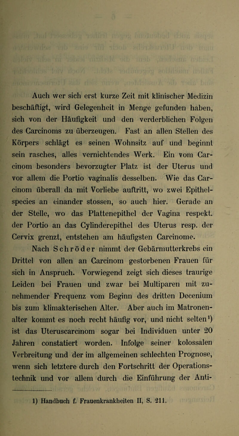 Auch wer sich erst kurze Zeit mit klinischer Medizin beschäftigt, wird Gelegenheit in Menge gefunden haben, sich von der Häufigkeit und den verderblichen Folgen des Garcinoms zu überzeugen. Fast an allen Stellen des Körpers schlägt es seinen Wohnsitz auf und beginnt sein rasches, alles vernichtendes Werk. Ein vom Car- cinom besonders bevorzugter Platz ist der Uterus und vor allem die Portio vaginalis desselben. Wie das Car- cinom überall da mit Vorliebe auftritt, wo zwei Epithel- species an einander stossen, so auch hier. Gerade an der Stelle, wo das Plattenepithel der Vagina respekt. der Portio an das Gylinderepithel des Uterus resp. der Cervix grenzt, entstehen am häufigsten Garcinome. Nach Schröder nimmt der Gebärmutterkrebs ein Drittel von allen an Carcinom gestorbenen Frauen für sich in Anspruch. Vorwiegend zeigt sich dieses traurige Leiden bei Frauen und zwar bei Multiparen mit zu¬ nehmender Frequenz vom Beginn des dritten Decenium bis zum klimakterischen Alter. Aber auch im Matronen¬ alter kommt es noch recht häufig vor, und nicht selten1) ist das Uteruscarcinom sogar bei Individuen unter 20 Jahren constatiert worden. Infolge seiner kolossalen Verbreitung und der im allgemeinen schlechten Prognose, wenn sich letztere durch den Fortschritt der Operations¬ technik und vor allem durch die Einführung der Anti- 1) Handbuch f. Frauenkrankheiten II, S. 211.