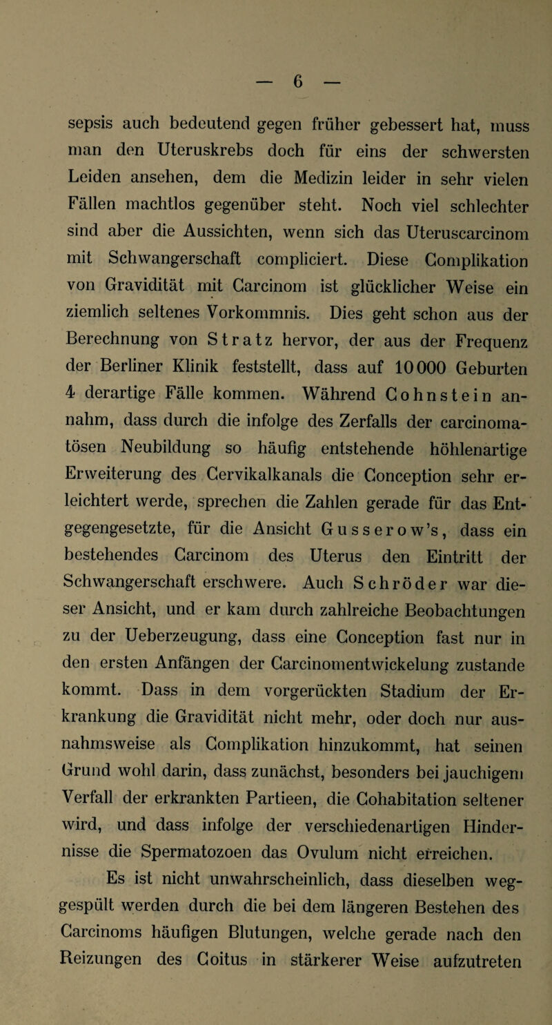 sepsis auch bedeutend gegen früher gebessert hat, muss man den Uteruskrebs doch für eins der schwersten Leiden ansehen, dem die Medizin leider in sehr vielen Fällen machtlos gegenüber steht. Noch viel schlechter sind aber die Aussichten, wenn sich das Uteruscarcinom mit Schwangerschaft compliciert. Diese Complikation von Gravidität mit Carcinom ist glücklicher Weise ein ziemlich seltenes Vorkommnis. Dies geht schon aus der Berechnung von Stratz hervor, der aus der Frequenz der Berliner Klinik feststellt, dass auf 10000 Geburten 4 derartige Fälle kommen. Während Gohnstein an¬ nahm, dass durch die infolge des Zerfalls der carcinoma- tösen Neubildung so häufig entstehende höhlenartige Erweiterung des Cervikalkanals die Gonception sehr er¬ leichtert werde, sprechen die Zahlen gerade für das Ent¬ gegengesetzte, für die Ansicht Gusserow’s, dass ein bestehendes Carcinom des Uterus den Eintritt der Schwangerschaft erschwere. Auch Schröder war die¬ ser Ansicht, und er kam durch zahlreiche Beobachtungen zu der Ueberzeugung, dass eine Gonception fast nur in den ersten Anfängen der Carcinomentwickelung zustande kommt. Dass in dem vorgerückten Stadium der Er¬ krankung die Gravidität nicht mehr, oder doch nur aus¬ nahmsweise als Complikation hinzukommt, hat seinen Grund wohl darin, dass zunächst, besonders bei jauchigem Verfall der erkrankten Partieen, die Gohabitation seltener wird, und dass infolge der verschiedenartigen Hinder¬ nisse die Spermatozoen das Ovulum nicht erreichen. Es ist nicht unwahrscheinlich, dass dieselben weg¬ gespült werden durch die bei dem längeren Bestehen des Carcinoms häufigen Blutungen, welche gerade nach den Reizungen des Coitus in stärkerer Weise aufzutreten