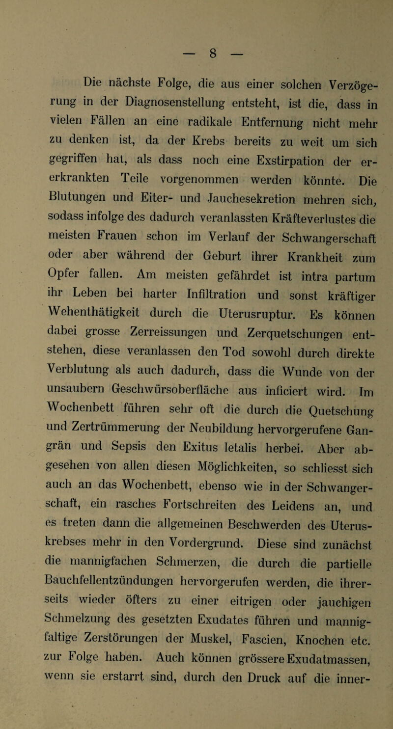 Die nächste Folge, die aus einer solchen Verzöge¬ rung in der Diagnosenstellung entsteht, ist die, dass in vielen Fällen an eine radikale Entfernung nicht mehr zu denken ist, da der Krebs bereits zu weit um sich gegriffen hat, als dass noch eine Exstirpation der er- erkrankten Teile vorgenommen werden könnte. Die Blutungen und Eiter- und Jauchesekretion mehren sich, sodass infolge des dadurch veranlassten Kräfteverlustes die meisten Frauen schon im Verlauf der Schwangerschaft oder aber während der Geburt ihrer Krankheit zum Opfer fallen. Am meisten gefährdet ist intra partum ihr Leben bei harter Infiltration und sonst kräftiger Wehenthätigkeit durch die Uterusruptur. Es können dabei grosse Zerreissungen und Zerquetschungen ent¬ stehen, diese veranlassen den Tod sowohl durch direkte Verblutung als auch dadurch, dass die Wunde von der unsaubern Geschwürsoberfläche aus inficiert wird. Im Wochenbett führen sehr oft die durch die Quetschung und Zertrümmerung der Neubildung hervorgerufene Gan¬ grän und Sepsis den Exitus letalis herbei. Aber ab¬ gesehen von allen diesen Möglichkeiten, so schliesst sich auch an das Wochenbett, ebenso wie in der Schwanger¬ schaft, ein rasches Fortschreiten des Leidens an, und es treten dann die allgemeinen Beschwerden des Uterus¬ krebses mehr in den Vordergrund. Diese sind zunächst die mannigfachen Schmerzen, die durch die partielle Bauchfellentzündungen hervorgerufen werden, die ihrer¬ seits wieder öfters zu einer eitrigen oder jauchigen Schmelzung des gesetzten Exudates führen und mannig¬ faltige Zerstörungen der Muskel, Fascien, Knochen etc. zur Folge haben. Auch können grössere Exudatmassen, wenn sie erstarrt sind, durch den Druck auf die inner-