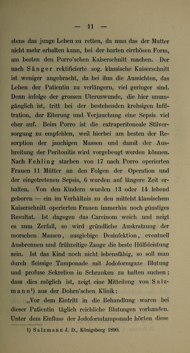 stens das junge Leben zu retten, da man das der Mutter nicht mehr erhalten kann, bei der harten cirrhösen Form, am besten den Porro’schen Kaiserschnitt machen. Der nach Sänger rektificierte sog. klassische Kaiserschnitt ist weniger angebracht, da bei ihm die Aussichten, das Leben der Patientin zu verlängern, viel geringer sind. Denn infolge der grossen Uteruswunde, die hier unum¬ gänglich ist, tritt bei der bestehenden krebsigen Infil¬ tration, der Eiterung und Verjauchung eine Sepsis viel eher auf. Beim Porro ist die extraperitoneale Stilver¬ sorgung zu empfehlen, weil hierbei am besten der Re¬ sorption der jauchigen Massen und damit der Aus¬ breitung der Peritonitis wird vorgebeugt werden können. Nach Fehling starben von 17 nach Porro operierten Frauen 11 Mütter an den Folgen der Operation und der eingetretenen Sepsis, 6 wurden auf längere Zeit er¬ halten. Von den Kindern wurden 13 oder 14 lebend geboren — ein im Verhältnis zu den mittelst klassischem Kaiserschnitt operierten Frauen immerhin noch günstiges Resultat. Ist dagegen das Carcinom weich und neigt es zum Zerfall, so wird gründliche Auskratzung der morschen Massen, ausgiebige Desinfektion, eventuell Ausbrennen und frühzeitige Zange die beste Hülfsleistung sein. Ist das Kind noch nicht lebensfähig, so soll man durch fleissige Tamponade mit Jodoformgaze Blutung und profuse Sekretion in Schranken zu halten suchen ; dass dies möglich ist, zeigt eine Mitteilung von Salz¬ mann1) aus der Dohrn’schen Klinik: ,,Vor dem Eintritt in die Behandlung waren bei dieser Patientin täglich reichliche Blutungen vorhanden. LTnter dem Einfluss der Jodoformtamponade hörten diese 1) Salz mann J. D., Königsberg 1890.