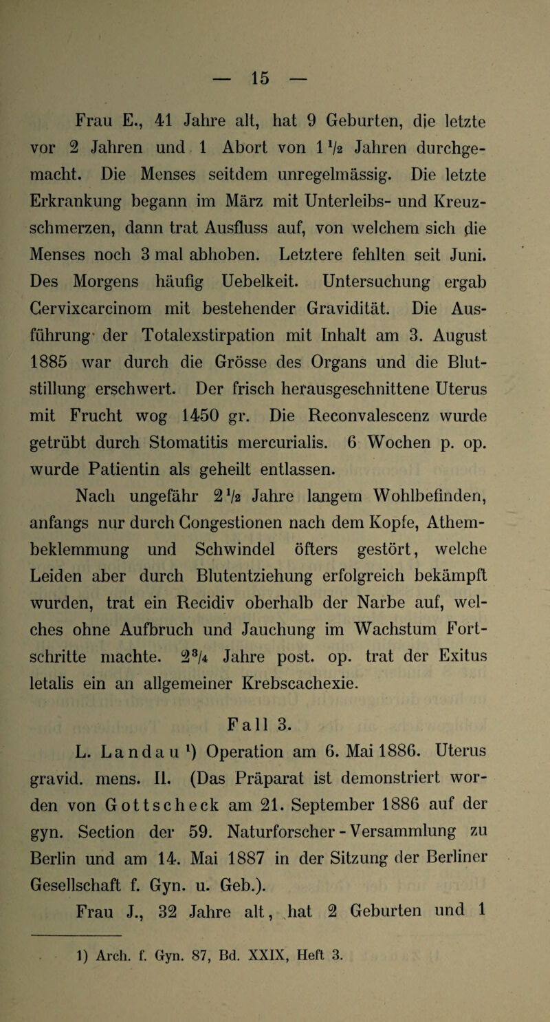 Frau E., 41 Jahre alt, hat 9 Geburten, die letzte vor 2 Jahren und 1 Abort von 1V2 Jahren durchge¬ macht. Die Menses seitdem unregelmässig. Die letzte Erkrankung begann im März mit Unterleibs- und Kreuz¬ schmerzen, dann trat Ausfluss auf, von welchem sich die Menses noch 3 mal abhoben. Letztere fehlten seit Juni. Des Morgens häufig Uebelkeit. Untersuchung ergab Gervixcarcinom mit bestehender Gravidität. Die Aus¬ führung- der Totalexstirpation mit Inhalt am 3. August 1885 war durch die Grösse des Organs und die Blut¬ stillung erschwert. Der frisch herausgeschnittene Uterus mit Frucht wog 1450 gr. Die Reconvalescenz wurde getrübt durch Stomatitis mercurialis. 6 Wochen p. op. wurde Patientin als geheilt entlassen. Nach ungefähr 2Va Jahre langem Wohlbefinden, anfangs nur durch Gongestionen nach dem Kopfe, Athem- beklemmung und Schwindel öfters gestört, welche Leiden aber durch Blutentziehung erfolgreich bekämpft wurden, trat ein Recidiv oberhalb der Narbe auf, wel¬ ches ohne Aufbruch und Jauchung im Wachstum Fort¬ schritte machte. 23M Jahre post. op. trat der Exitus letalis ein an allgemeiner Krebscachexie. Fall 3. L. Landau1) Operation am 6. Mai 1886. Uterus gravid, mens. II. (Das Präparat ist demonstriert wor¬ den von Gottscheck am 21. September 1886 auf der gyn. Section der 59. Naturforscher - Versammlung zu Berlin und am 14. Mai 1887 in der Sitzung der Berliner Gesellschaft f. Gyn. u. Geb.). Frau J., 32 Jahre alt, hat 2 Geburten und 1 1) Arch. f. Gyn. 87, Bd. XXIX, Heft 3.