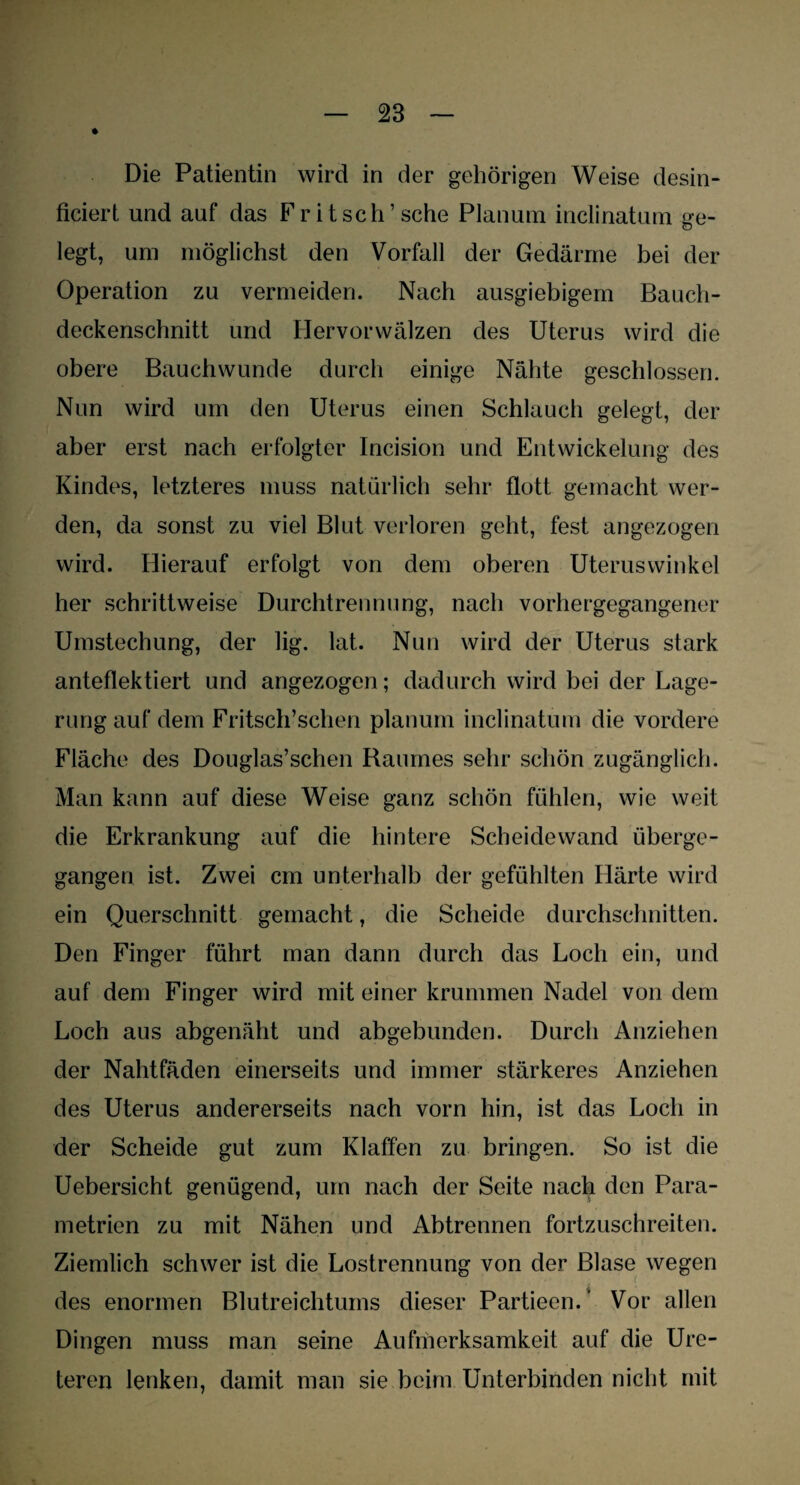 Die Patientin wird in der gehörigen Weise desin- ficiert und auf das Fritsch’sehe Planum inclinatum ge¬ legt, um möglichst den Vorfall der Gedärme bei der Operation zu vermeiden. Nach ausgiebigem Bauch¬ deckenschnitt und Hervorwälzen des Uterus wird die obere Bauchwunde durch einige Nähte geschlossen. Nun wird um den Uterus einen Schlauch gelegt, der aber erst nach erfolgter Incision und Entwickelung des Kindes, letzteres muss natürlich sehr flott gemacht wer¬ den, da sonst zu viel Blut verloren geht, fest angezogen wird. Hierauf erfolgt von dem oberen Uteruswinkel her schrittweise Durchtrennung, nach vorhergegangener Umstechung, der lig. lat. Nun wird der Uterus stark anteflektiert und angezogen; dadurch wird bei der Lage¬ rung auf dem Fritsch’schen planum inclinatum die vordere Fläche des Douglas’schen Raumes sehr schön zugänglich. Man kann auf diese Weise ganz schön fühlen, wie weit die Erkrankung auf die hintere Scheidewand überge¬ gangen ist. Zwei cm unterhalb der gefühlten Härte wird ein Querschnitt gemacht, die Scheide durchschnitten. Den Finger führt man dann durch das Loch ein, und auf dem Finger wird mit einer krummen Nadel von dem Loch aus abgenäht und abgebunden. Durch Anziehen der Nahtfäden einerseits und immer stärkeres Anziehen des Uterus andererseits nach vorn hin, ist das Loch in der Scheide gut zum Klaffen zu bringen. So ist die Uebersicht genügend, um nach der Seite nach den Para¬ metrien zu mit Nähen und Abtrennen fortzuschreiten. Ziemlich schwer ist die Lostrennung von der Blase wegen des enormen Blutreichtums dieser Partieen.' Vor allen Dingen muss man seine Aufriierksamkeit auf die Ure- teren lenken, damit man sie beim Unterbinden nicht mit