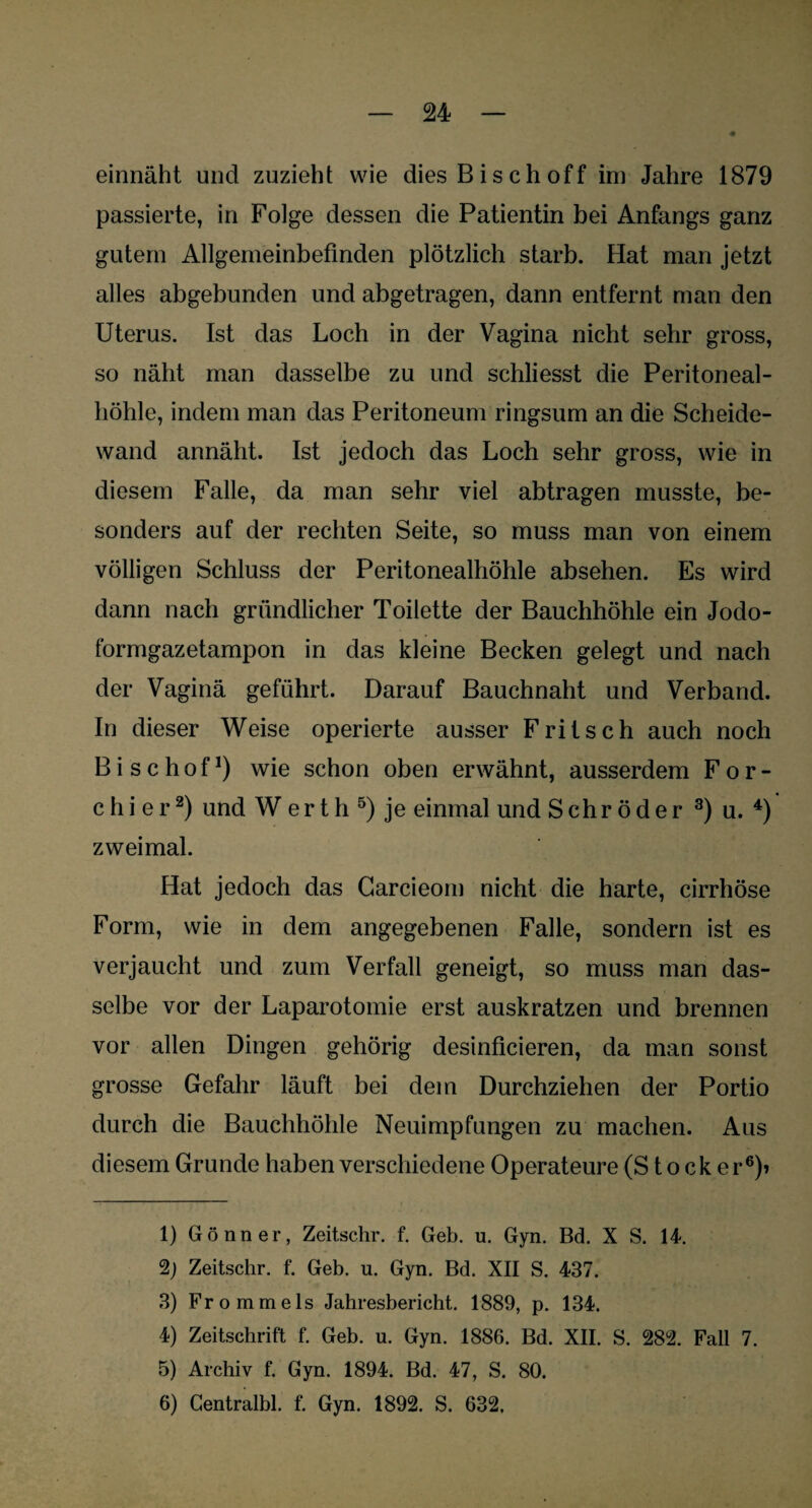 einnäht und zuzieht wie dies Bisch off im Jahre 1879 passierte, in Folge dessen die Patientin bei Anfangs ganz gutem Allgemeinbefinden plötzlich starb. Hat man jetzt alles abgebunden und abgetragen, dann entfernt man den Uterus. Ist das Loch in der Vagina nicht sehr gross, so näht man dasselbe zu und schliesst die Peritoneal¬ höhle, indem man das Peritoneum ringsum an die Scheide¬ wand annäht. Ist jedoch das Loch sehr gross, wie in diesem Falle, da man sehr viel abtragen musste, be¬ sonders auf der rechten Seite, so muss man von einem völligen Schluss der Peritonealhöhle absehen. Es wird dann nach gründlicher Toilette der Bauchhöhle ein Jodo¬ formgazetampon in das kleine Becken gelegt und nach der Vaginä geführt. Darauf Bauchnaht und Verband. In dieser Weise operierte ausser Fritsch auch noch Bischof1) wie schon oben erwähnt, ausserdem För¬ ch i e r2) und W e r t h 5) je einmal und Schröder 3) u. 4) zweimal. Hat jedoch das Carcieom nicht die harte, cirrhöse Form, wie in dem angegebenen Falle, sondern ist es verjaucht und zum Verfall geneigt, so muss man das¬ selbe vor der Laparotomie erst auskratzen und brennen vor allen Dingen gehörig desinficieren, da man sonst grosse Gefahr läuft bei dem Durchziehen der Portio durch die Bauchhöhle Neuimpfungen zu machen. Aus diesem Grunde haben verschiedene Operateure (Stöcker6)» 1) Gönner, Zeitschr. f. Geb. u. Gyn. Bd. X S. 14. 2j Zeitschr. f. Geb. u. Gyn. Bd. XII S. 437. 3) Frommeis Jahresbericht. 1889, p. 134. 4) Zeitschrift f. Geb. u. Gyn. 1886. Bd. XII. S. 282. Fall 7. 5) Archiv f. Gyn. 1894. Bd. 47, S. 80. 6) Centralbl. f. Gyn. 1892. S. 632.